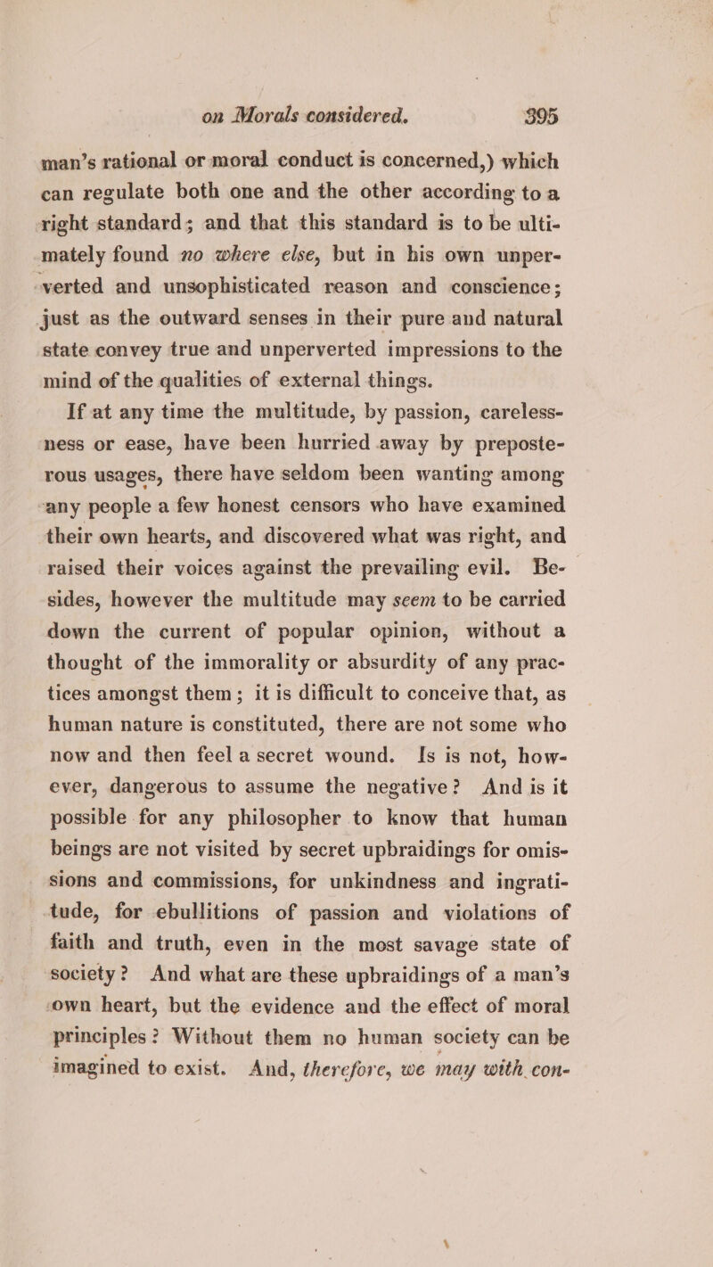 man’s rational or moral conduct is concerned,) which can regulate both one and the other according toa right standard; and that this standard is to be ulti- mately found zo where else, but in his own unper- -verted and unsophisticated reason and conscience; just as the outward senses in their pure and natural state convey true and unperverted impressions to the mind of the qualities of external things. If at any time the multitude, by passion, careless- ness or ease, have been hurried away by preposte- rous usages, there have seldom been wanting among any people a few honest censors who have examined their own hearts, and discovered what was right, and raised their voices against the prevailing evil. Be-— sides, however the multitude may seem to be carried down the current of popular opinion, without a thought of the immorality or absurdity of any prac- tices amongst them; it is difficult to conceive that, as human nature is constituted, there are not some who now and then feela secret wound. Is is not, how- ever, dangerous to assume the negative? And is it possible for any philosopher to know that human beings are not visited by secret upbraidings for omis- sions and commissions, for unkindness and ingrati- _-tude, for ebullitions of passion and violations of faith and truth, even in the most savage state of society? And what are these upbraidings of a man’s own heart, but the evidence and the effect of moral principles? Without them no human society can be imagined to exist. And, therefore, we may with con-