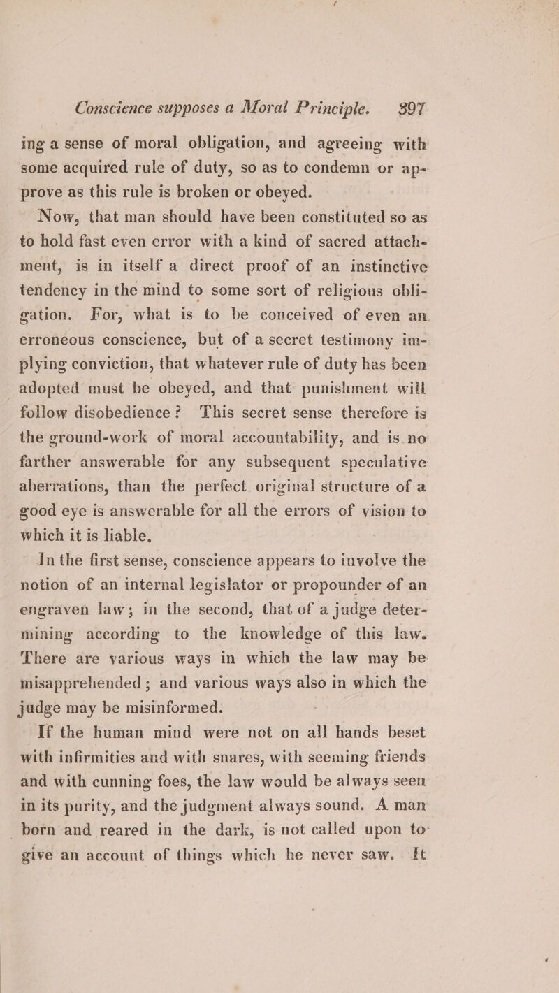 ing a sense of moral obligation, and agreeing with some acquired rule of duty, so as to condemn or ap- prove as this rule is broken or obeyed. Now, that man should have been constituted so as to hold fast even error with a kind of sacred attach- ment, is in itself a direct proof of an instinctive tendency in the mind to some sort of religious obli- gation. For, what is to be conceived of even an. erroneous conscience, but of a secret testimony im- plying conviction, that whatever rule of duty has been adopted must be obeyed, and that punishment will follow disobedience? This secret sense therefore is the ground-work of moral accountability, and is no farther answerable for any subsequent speculative aberrations, than the perfect original structure of a _ good eye is answerable for all the errors of vision to which it is liable, In the first sense, conscience appears to involve the notion of an internal legislator or propounder of an engraven law; in the second, that of a judge deter- mining according to the knowledge of this law. There are various ways in which the law may be misapprehended ; and various ways also in which the judge may be misinformed. If the human mind were not on all hands beset with infirmities and with snares, with seeming friends and with cunning foes, the law would be always seen in its purity, and the judgment-always sound. A man born and reared in the dark, is not called upon to: give an account of things which he never saw. It