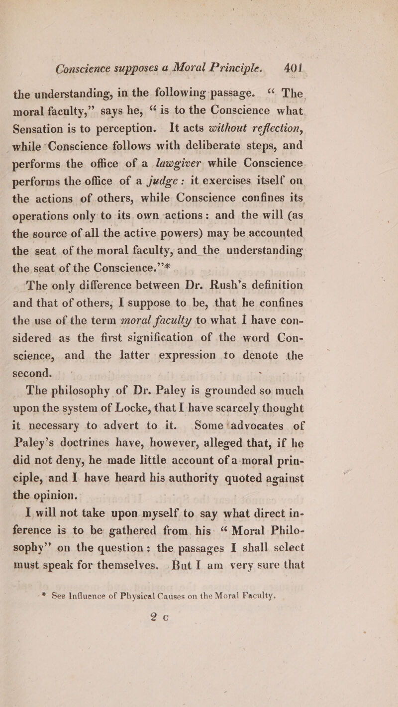 the understanding, in the following passage. ‘ The moral faculty,” says he, “is to the Conscience what. Sensation is to perception. It acts without reflection, while “Conscience follows with deliberate steps, and performs the office of a lawgiver while Conscience performs the office of a judge: it exercises itself on. the actions of others, while Conscience confines its. operations only to its own actions: and the will (as the source of all the active powers) may be accounted the seat of the moral faculty, and the understanding the seat of the Conscience.’’* The only difference between Dr. Rush’s definition and that of others, I suppose to be, that he confines the use of the term moral faculty to what I have con- sidered as the first signification of the word Con- science, and the latter expression to denote the second. | | es ai The philosophy of Dr. Paley is grounded so much upon the system of Locke, that I have scarcely thought it necessary to advert to it. Some ‘advocates of Paley’s doctrines have, however, alleged that, if he did not deny, he made little account of a-moral prin- ciple, and I have heard his authority quoted against the opinion. | _ I will not take upon myself to say what direct in- ference is to be gathered from. his: “ Moral Philo- sophy’’ on the question: the passages I shall select must speak for themselves. But I am very sure that ** See Influence of Physical Causes on the Moral Faculty. 2 ¢