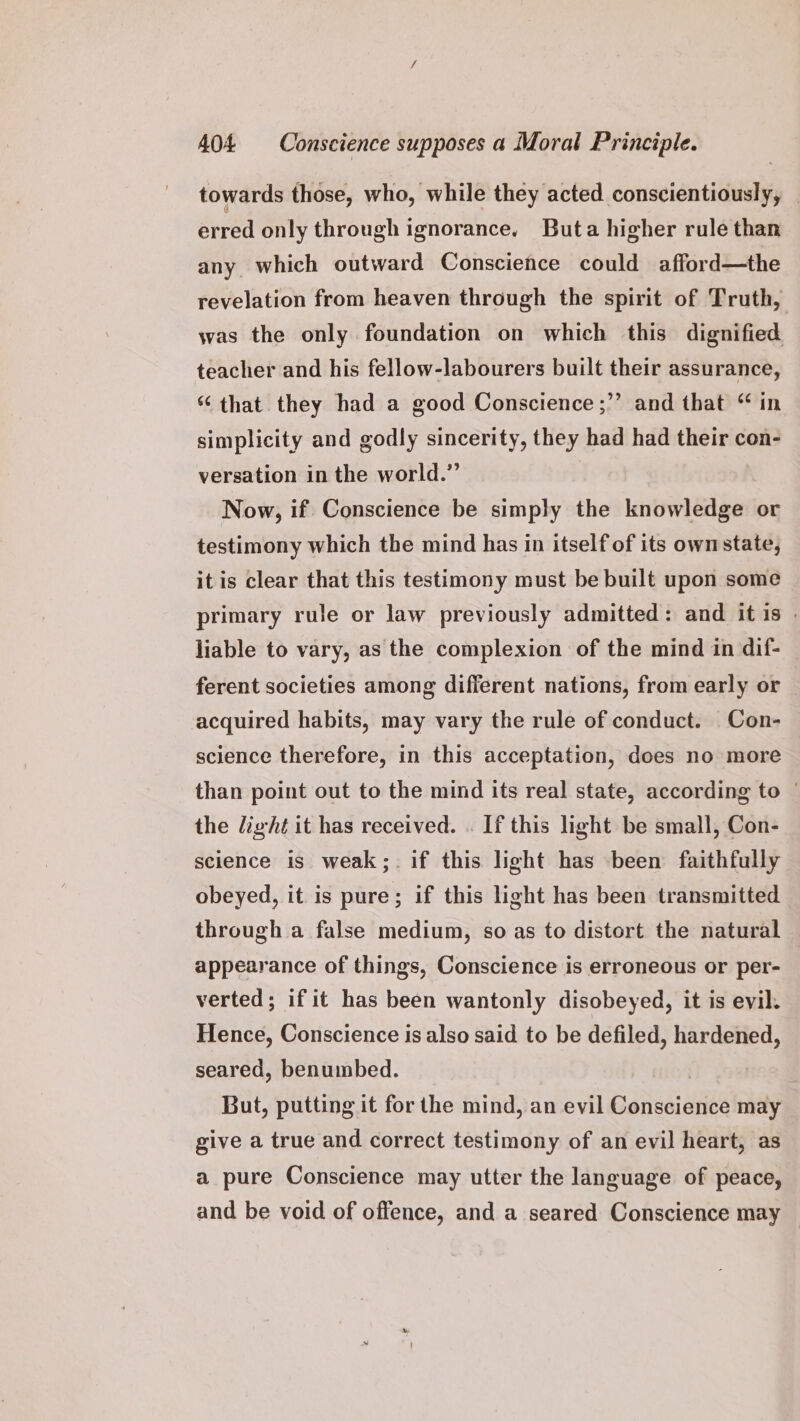 towards those, who, while they acted conscientiously, _ erred only through ignorance. Buta higher rule than any which outward Conscience could afford—the revelation from heaven through the spirit of Truth, was the only foundation on which this dignified teacher and his fellow-labourers built their assurance, “ that they had a good Conscience ;”’ and that “ in simplicity and godly sincerity, they had had their con- versation in the world.” Now, if Conscience be simply the knowledge or testimony which the mind has in itself of its ownstate, itis clear that this testimony must be built upon some primary rule or law previously admitted: and it is | liable to vary, as the complexion of the mind in dif- ferent societies among different nations, from early or acquired habits, may vary the rule of conduct. Con- science therefore, in this acceptation, does no more than point out to the mind its real state, according to © the light it has received. . If this light be small, Con- science is weak; if this light has been faithfully obeyed, it is pure; if this light has been transmitted through a false medium, so as to distort the natural appearance of things, Conscience is erroneous or per- verted; if it has been wantonly disobeyed, it is evil. Hence, Conscience is also said to be defiled, hardened, seared, benumbed. | But, putting it for the mind, an evil Conscience may give a true and correct testimony of an evil heart, as a pure Conscience may utter the language of peace, and be void of offence, and a seared Conscience may