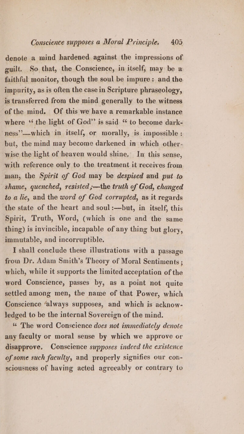 denote a mind hardened against the impressions of guilt. So that, the Conscience, in itself, may be a faithful monitor, though the soul be impure: and the impurity, as.is often the case in Scripture phraseology, is transferred from the mind generally to the witness of the mind. Of this we have a remarkable instance where * the light of God”? is said “ to become dark- ness’’——which in itself, or morally, is impossible ; but, the mind may become darkened in which other- wise the light of heaven would shine, In this sense, with reference only to the treatment it receives from man, the Spirit of God may be despised and put to shame, quenched, resisted ;—the truth of God, changed to a lie, and the word of God corrupted, as it regards the state of the heart and soul :—but, in itself, this Spirit, Truth, Word, (which is one and the same thing) is invincible, incapable of any thing but glory, immutable, and incorruptible. I shall conclude these illustrations with a passage from Dr. Adam Smith’s Theory of Moral Sentiments ; which, while it supports the limited acceptation of the word Conscience, passes by, as a point not quite settled among men, the name of that Power, which Conscience “always supposes, and which is acknow- ledged to be the internal Sovereign of the mind. ** The word Conscience does not immediately denote any faculty or moral sense by which we approve or disapprove, Conscience supposes indeed the existence of some such faculty, and properly signifies our con- sciousness of having acted agreeably or contrary to