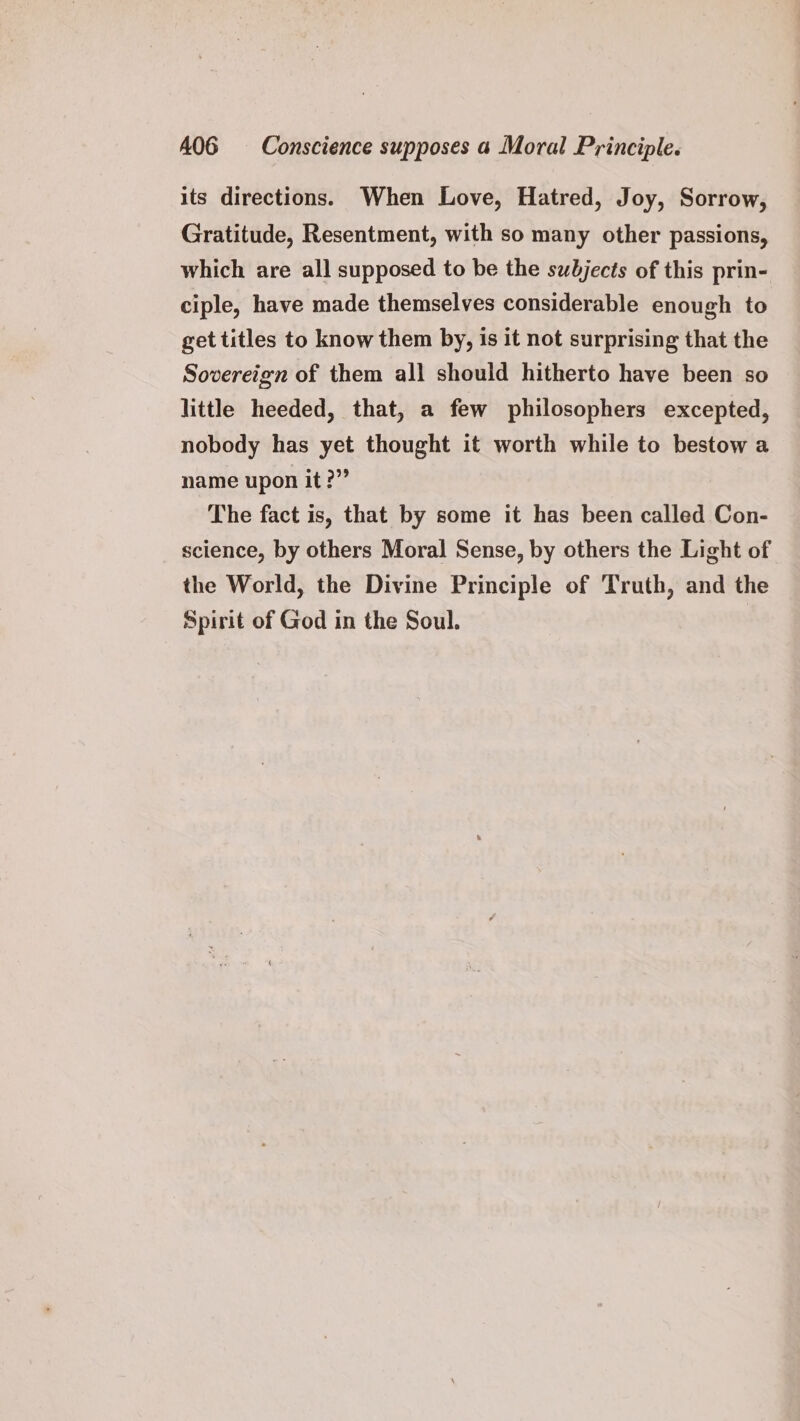 its directions. When Love, Hatred, Joy, Sorrow, Gratitude, Resentment, with so many other passions, which are all supposed to be the subjects of this prin- ciple, have made themselves considerable enough to get titles to know them by, is it not surprising that the Sovereign of them all should hitherto have been so little heeded, that, a few philosophers excepted, nobody has yet thought it worth while to bestow a name upon it?” The fact is, that by some it has been called Con- science, by others Moral Sense, by others the Light of the World, the Divine Principle of Truth, and the Spirit of God in the Soul. |