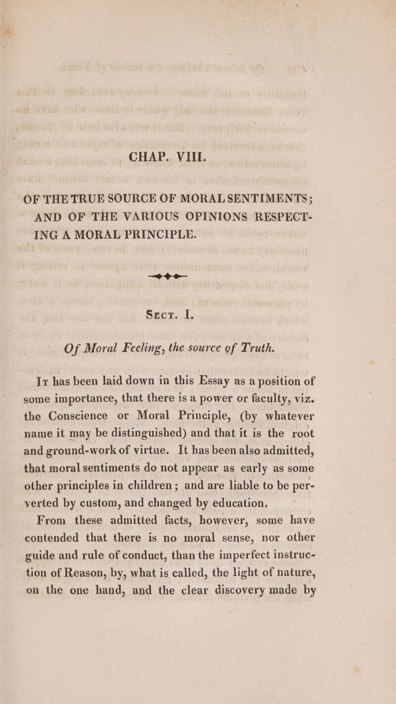 OF THE TRUE SOURCE OF MORAL SENTIMENTS; AND OF THE VARIOUS OPINIONS RESPECT- ING A MORAL PRINCIPLE. > Sect. I. Of Moral Feeling, the source of Truth. Ir has been laid down in this Essay as a position of some importance, that there is a power or faculty, viz. the Conscience or Moral Principle, (by whatever name it may be distinguished) and that it is the root and ground-work of virtue. It has been also admitted, that moral sentiments do not appear as early as some other principles in children; and are liable to be per- verted by custom, and changed by education, From these admitted facts, however, some have contended that there is no moral sense, nor other guide and rule of conduct, than the imperfect instruc- tion of Reason, by, what is called, the light of nature, on the one hand, and the clear discovery made by