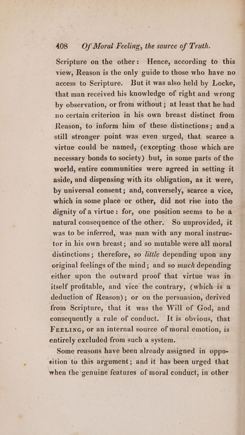 Scripture on the other: Hence, according to this view, Reason is the only guide to those who have no access to Scripture. But it was also held by Locke, that man received his knowledge of right and wrong by observation, or from without ; at least that he had no certain criterion in his own breast distinct from Reason, to inform him of these distinctions; anda still stronger point was even urged, that scarce a virtue could be named, (excepting those which are necessary bonds to society) but, in some parts of the world, entire communities were agreed in setting it aside, and dispensing with its obligation, as it were, by universal consent; and, conversely, scarce a vice, which in some place or other, did not rise into the dignity of a virtue: for, one position seems to be a- natural consequence of the other. So unprovided, it was to be inferred, was man with any moral instruc- tor in his own breast; and so mutable were all moral distinctions ; therefore, so /ittle depending upon any original feelings of the mind; and so much depending either upon the outward proof that virtue was in itself profitable, and vice the contrary, (which is a deduction of Reason); or on the persuasion, derived from Scripture, that it was the Will of God, and consequently a rule of conduct. It is obvious, that FEELING, or an internal source of moral emotion, is entirely excluded from such a system. Some reasons have been already assigned in oppo- sition to this argument; and it has been urged that when the genuine features of moral conduct, in other