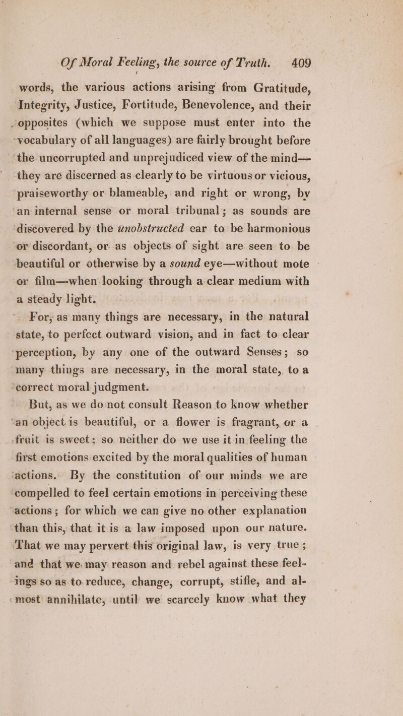 words, the various actions arising from Gratitude, Integrity, Justice, Fortitude, Benevolence, and their opposites (which we suppose must enter into the ~vocabulary of all languages) are fairly brought before ‘the uncorrupted and unprejudiced view of the mind— they are discerned as clearly to be virtuous or vicious, ‘praiseworthy or blameable, and right or wrong, by ‘an internal sense or moral tribunal; as sounds are ‘discovered by the wnobstrucied ear to be harmonious ‘or discordant, or as objects of sight are seen to be beautiful or otherwise by a sound eye—without mote » or film—when looking through a clear medium with a steady light. . _ For, as many things are necessary, in the natural state, to perfect outward vision, and in fact to clear ‘perception, by any one of the outward Senses; so ‘many things are necessary, in the moral state, toa ‘correct moral judgment. But, as we do not consult Reason to know whether ‘an object. is beautiful, or a flower is fragrant, or a frait is sweet; so neither do we use it in feeling the first emotions excited by the moral qualities of human | ‘actions. By the constitution of our minds we are compelled to fee] certain emotions in perceiving these “actions; for which we can give no other explanation than this, that it is a law imposed upon our nature. ‘That we may pervert this original law, is very true; and that we may reason and rebel against these feel- -ings so as. to. reduce, change, corrupt, stifle, and al- ‘most annihilate, until we scarcely know what they