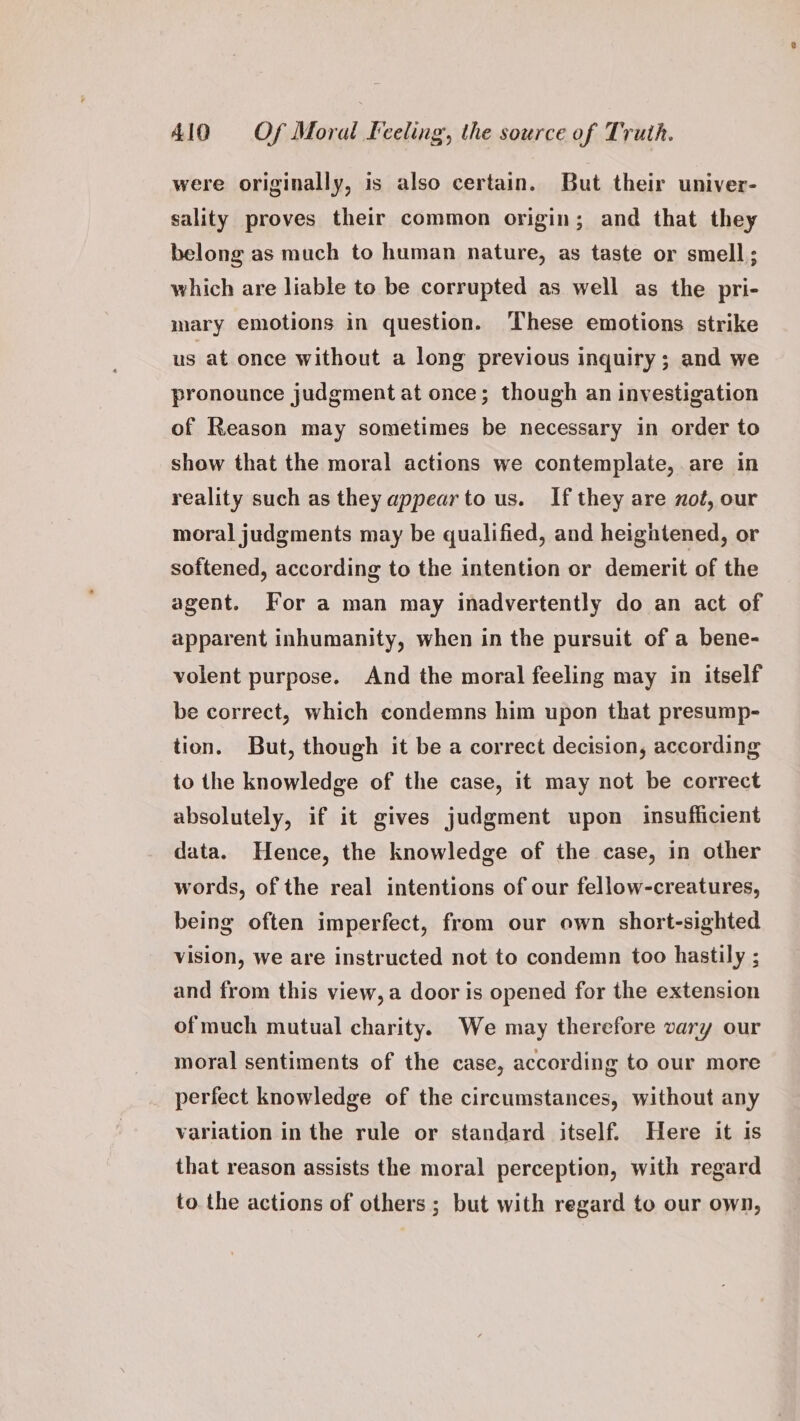 were originally, is also certain. But their univer- sality proves their common origin; and that they belong as much to human nature, as taste or smell; which are liable to be corrupted as well as the pri- mary emotions in question. ‘These emotions strike us at once without a long previous inquiry; and we pronounce judgment at once; though an investigation of Reason may sometimes be necessary in order to show that the moral actions we contemplate, are in reality such as they appearto us. If they are not, our moral judgments may be qualified, and heightened, or softened, according to the intention or demerit of the agent. For a man may inadvertently do an act of apparent inhumanity, when in the pursuit of a bene- volent purpose. And the moral feeling may in itself be correct, which condemns him upon that presump- tion. But, though it be a correct decision, according to the knowledge of the case, it may not be correct absolutely, if it gives judgment upon insufficient data. Hence, the knowledge of the case, in other words, of the real intentions of our fellow-creatures, being often imperfect, from our own short-sighted vision, we are instructed not to condemn too hastily ; and from this view, a door is opened for the extension ofmuch mutual charity. We may therefore vary our moral sentiments of the case, according to our more perfect knowledge of the circumstances, without any variation in the rule or standard itself. Here it is that reason assists the moral perception, with regard to. the actions of others ; but with regard to our own,