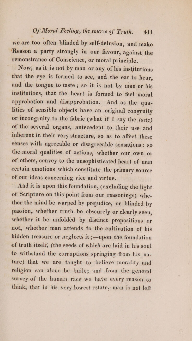 we are too often blinded by self-delusion, and make ‘Reason a party strongly in our favour, against the remonstrance of Conscience, or moral principle. Now, as it is not by man or any of his institutions that the eye is formed to see, and the ear to hear, and the tongue to taste ; so it is not by man or his institutions, that the heart is formed to feel moral approbation and disapprobation. And as the qua- lities of sensible objects have an original congruity or incongruity to the fabric (what if I say the taste) of the several organs, antecedent to their use and inherent in their very structure, so as to affect these senses with agreeable or disagreeable sensations: so the moral qualities of actions, whether our own or of others, convey to the unsophisticated heart of man cerfain emotions which constitute the primary source of our ideas concerning vice and virtue. And it is upon this foundation, (excluding the light of Scripture on this point from our reasonings) whe- ther the mind be warped by prejudice, or blinded by passion, whether truth be obscurely or clearly seen, whether it be unfolded by distinct propositions or not, whether man attends to the cultivation of his hidden treasure or neglects it ;—upon the foundation of truth itself, (the seeds of which are laid in his soul to withstand the corruptions springing from his na- ture) that we are taught to believe morality and religion can alone be built; and from the general survey of the human race we have every reason to think, that in his very lowest estate, man is not left