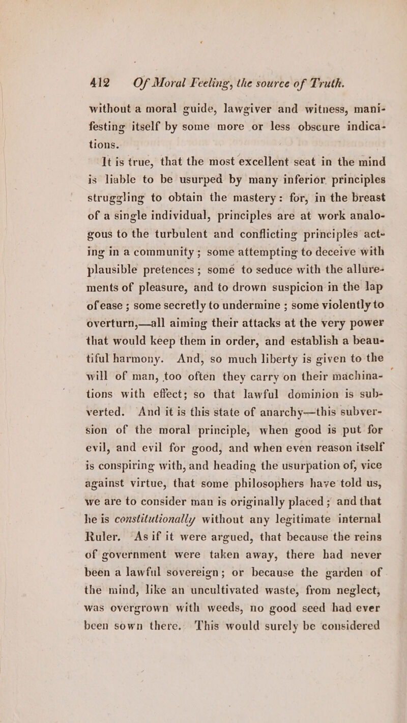 without a moral guide, lawgiver and witness, mani- festing itself by some more or less obscure indica- tions. It is true, that the most excellent seat in the mind is liable to be usurped by many inferior principles struggling to obtain the mastery: for, in the breast of a single individual, principles are at work analo- gous to the turbulent and conflicting principles act- ing in a community ; some attempting to deceive with plausible pretences ; some to seduce with the allure- ments of pleasure, and to drown suspicion in the lap of ease ; some secretly to undermine ; some violently to. overturn,—all aiming their attacks at the very power that would keep them in order, and establish a beau- tiful harmony. And, so much liberty is given to the will of man, too often they carry on their machina- tions with effect; so that lawful dominion 1s sub- verted. And it is this state of anarchy—this subver- sion of the moral principle, when good is put for evil, and evil for good, and when even reason itself is conspiring with, and heading the usurpation of, vice against virtue, that some philosophers have told us, we are to consider man is originally placed ; and that he is constitutionally without any legitimate internal Ruler. Asif it were argued, that because the reins of government were taken away, there had never been a lawful sovereign; or because the garden of the mind, like an uncultivated waste, from neglect, was overgrown with weeds, no good seed had ever been sown there. This would surely be considered