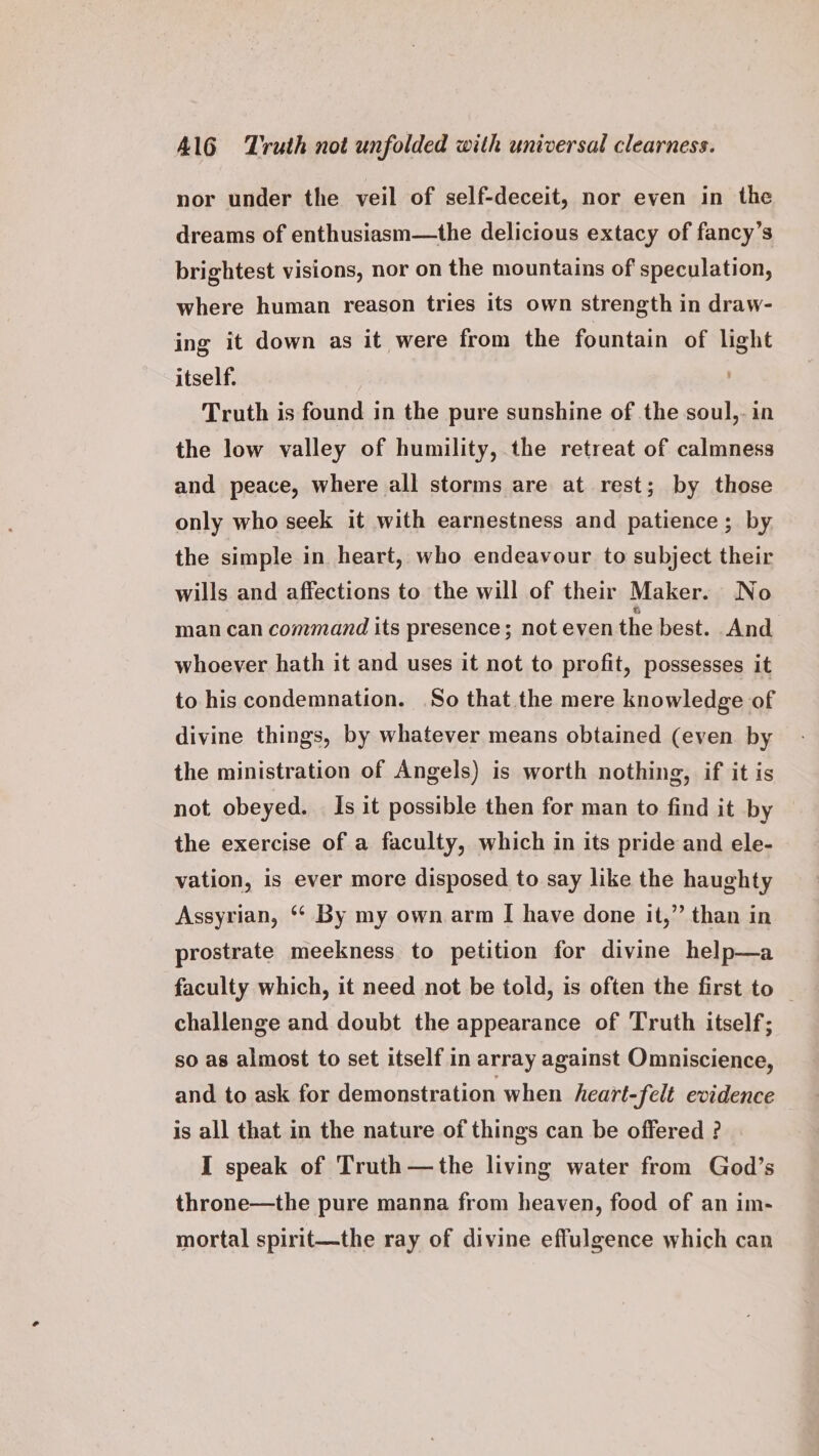 nor under the veil of self-deceit, nor even in the dreams of enthusiasm—the delicious extacy of fancy’s brightest visions, nor on the mountains of speculation, where human reason tries its own strength in draw- ing it down as it were from the fountain of light itself. Truth is found in the pure sunshine of the soul,- in the low valley of humility, the retreat of calmness and peace, where all storms are at rest; by those only who seek it with earnestness and patience ; by. the simple in heart, who endeavour to subject their wills and affections to the will of their Maker. No man can command its presence; not even the best. And whoever hath it and uses it not to profit, possesses it to his condemnation. So that the mere knowledge of divine things, by whatever means obtained (even by g, if itis the ministration of Angels) is worth nothing, not obeyed. Is it possible then for man to find it by the exercise of a faculty, which in its pride and ele- vation, is ever more disposed to say like the haughty Assyrian, * By my own arm I have done it,” than in prostrate meekness to petition for divine help—a faculty which, it need not be told, is often the first to | challenge and doubt the appearance of Truth itself; so as almost to set itself in array against Omniscience, and to ask for demonstration when heart-felt evidence is all that in the nature of things can be offered ? I speak of Truth—the living water from God’s throne—the pure manna from heaven, food of an im- mortal spirit—the ray of divine effulgence which can