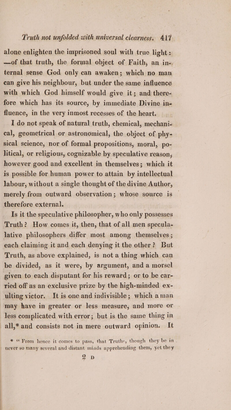 alone enlighten the imprisoned soul with true light : —of that truth, the formal object of Faith, an in, ternal sense God only can awaken; which no man can give his neighbour, but under the same influence with which God himself would give it; and there- fore which has its source, by immediate Divine in- fluence, in the very inmost recesses of the heart. I do not speak of natural truth, chemical, mechani- cal, geometrical or astronomical, the object of phy- sical science, nor of formal propositions, moral, po- litical, or religious, cognizable by speculative reason, however good and excellent in themselves; which it is possible for human power to attain by intellectual labour, without a single thought of the divine Author, merely from outward observation; whose source is therefore external. Is it the speculative philosopher, who only possesses Truth? How comes it, then, that of all men specula- lative philosophers differ most among themselves ; each claiming it and each denying it the other? But Truth, as above explained, is not a thing which can be divided, as it were, by argument, and a morsel given to each disputant for his reward; or to be car- ried off as an exclusive prize by the high-minded ex- ulting victor. It is one and indivisible; which aman may have in greater or less measure, and more or less complicated with error; but is the same thing in all,* and consists not in mere outward opinion. It _ * 6 From hence it comes to pass, that Truths, though they be in never so many several and distant miads apprehending them, yet they 2D