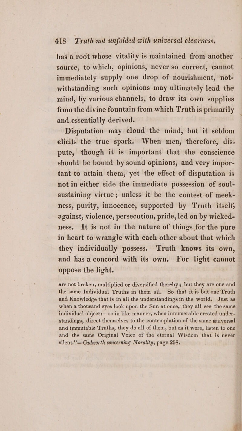 has a root whose vitality is maintained from another source, to which, opinions, never so correct, cannot immediately supply one drop of nourishment, not- withstanding such opinions may ultimately lead the mind, by various channels, to draw its own supplies from the divine fountain from which Truth is primarily and.essentially derived. Disputation may cloud the mind, but it seldom elicits the true spark. When men, therefore, dis- pute, though it is important that the conscience should be bound by sound opinions, and very impor- tant to attain them, yet the effect of disputation is not in either side the immediate possession of soul- sustaining virtue; unless it be the contest of meek- ness, purity, innocence, supported by ‘Truth itself, against, violence, persecution, pride, led on by wicked- ness. It is not in the nature of things for the pure in heart to wrangle with each other about that which they individually possess. Truth knows its own, and has aconcord with its own. For light cannot oppose the light. are not broken, multiplied or diversified thereby; but they are one and the same Individual Truths in them all. So that it is but one Truth and Knowledge that is in all the understandings in the world. Just as when a thousand eyes look upon the Sun at once, they all see the same individual object :—so in like manner, when innumerable created under- standings, direct themselves to the contemplation of the same aniversal and immutable Truths, they do all of them, but as it were, listen to one and the same Original Voice of the eternal Wisdom that is never silent.”’—Cudworth concerning Morality, page 258. Pe