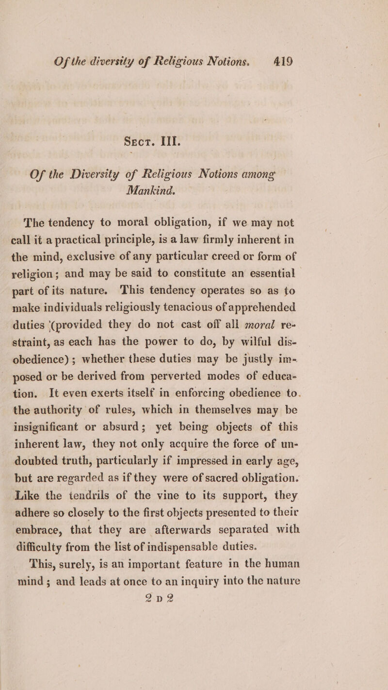 Secr. III. Of the Diversity of Religious Notions among Mankind. The tendency to moral obligation, if we may not call it a practical principle, is a law firmly inherent in the mind, exclusive of any particular creed or form of religion; and may be said to constitute an essential part of its nature. This tendency operates so as to make individuals religiously tenacious of apprehended duties ‘(provided they do not cast off all moral re- straint, as each has the power to do, by wilful dis- obedience) ; whether these duties may be justly im- _ posed or be derived from perverted modes of educa- tion. It even exerts itself in enforcing obedience to. the authority of rules, which in themselves may be insignificant or absurd; yet being objects of this inherent law, they not only acquire the force of un- doubted truth, particularly if impressed in early age, but are regarded as if they were of sacred obligation. Like the tendrils of the vine to its support, they adhere so closely to the first objects presented to their embrace, that they are afterwards separated with difficulty from the list of indispensable duties. This, surely, is an important feature in the human _ mind; and leads at once to an inquiry into the nature 2Dp2