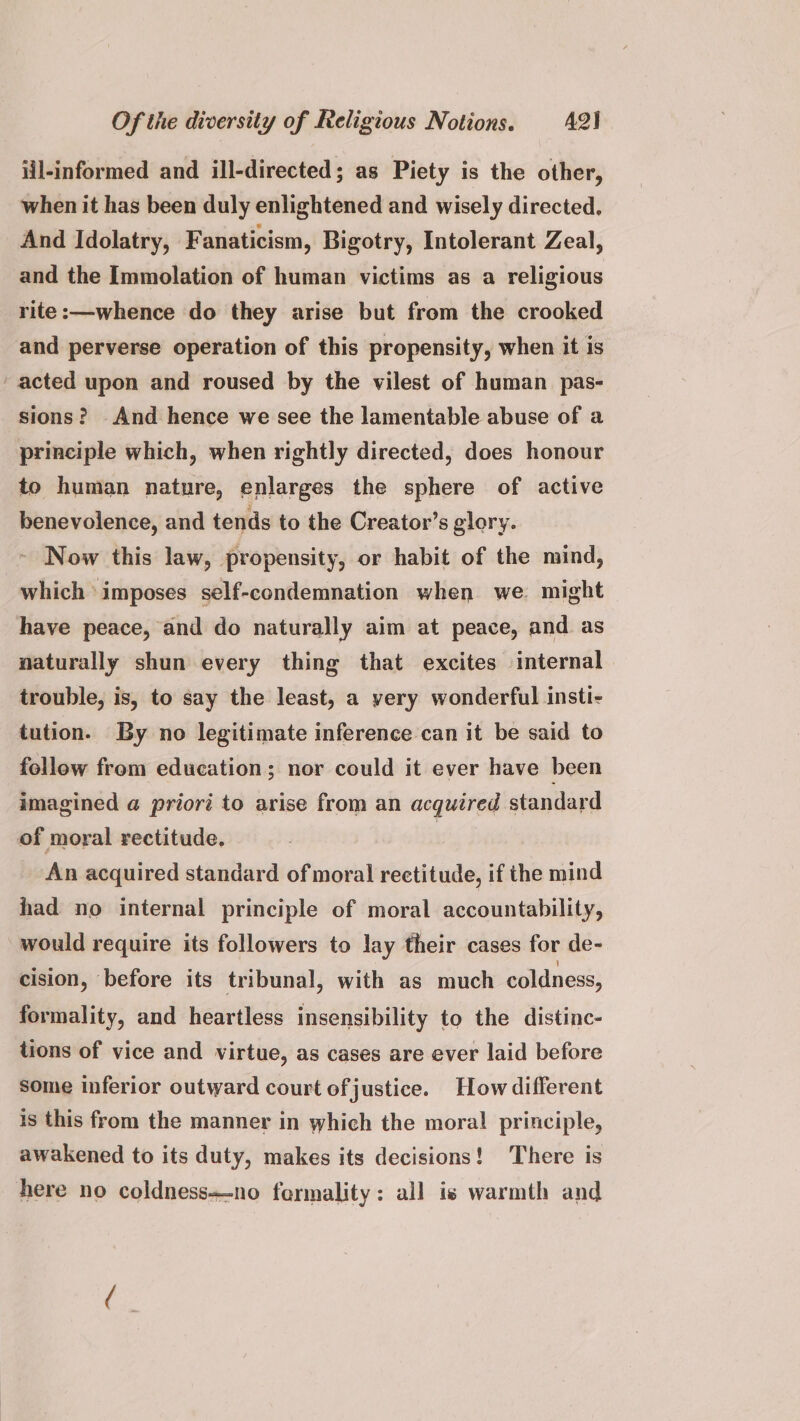 iil-informed and ill-directed; as Piety is the other, when it has been duly enlightened and wisely directed, And Idolatry, Fanaticism, Bigotry, Intolerant Zeal, and the Immolation of human victims as a religious rite:—whence do they arise but from the crooked and perverse operation of this propensity, when it is acted upon and roused by the vilest of human pas- sions? And hence we see the lamentable abuse of a principle which, when rightly directed, does honour to human nature, enlarges the sphere of active benevolence, and tends to the Creator’s glory. ~ Now this law, propensity, or habit of the mind, which imposes self-condemnation when we. might have peace, and do naturally aim at peace, and as naturally shun every thing that excites internal trouble, is, to say the least, a yery wonderful insti- tution. By no legitimate inference can it be said to follow from education; nor could it ever have been imagined a priori to arise from an acquired standard of moral rectitude. | An acquired standard of moral rectitude, if the mind had no internal principle of moral accountability, would require its followers to lay their cases for de- cision, before its tribunal, with as much coldness, formality, and heartless insensibility to the distinc- tions of vice and virtue, as cases are ever laid before some inferior outward court ofjustice. How different is this from the manner in which the moral principle, awakened to its duty, makes its decisions! There is here no coldness—no fermality: all is warmth and
