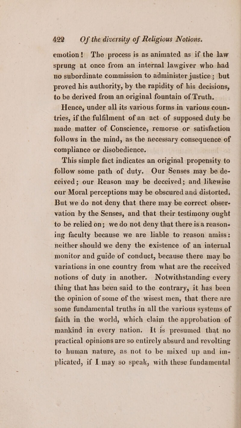 emotion! The process is as animated as if the law sprung at once from an internal lawgiver who had no subordinate commission to administer justice ; but proved his authority, by the rapidity of his decisions, to be derived from an original fountain of Truth. Hence, under all] its various forms in various coun- tries, if the fulfilment of an act of supposed duty be made matter of Conscience, remorse or satisfaction follows in the mind, as the necessary consequence of compliance or disobedience. } This simple fact indicates an original propensity to follow some path of duty. Our Senses may be de- ceived; our Reason may be deceived; and likewise our Moral perceptions may be obscured and distorted, But we do not deny that there may be correct obser- vation by the Senses, and that their testimony ought to be relied on; wedo not deny that there is a reason- ing faculty because we are liable to reason amiss: neither should we deny the existence of an internal monitor and guide of conduct, because there may be variations in one country from what are the received notions of duty in another. Notwithstanding every thing that has been said to the contrary, it has been the opinion of some of the wisest men, that there are some fundamental truths in all the various systems of faith in the world, which claim the approbation of mankind in every nation. It is presumed that no practical opinions are so entirely absurd and revolting to human nature, as not to be mixed up and im- plicated, if I may so speak, with these fundamental