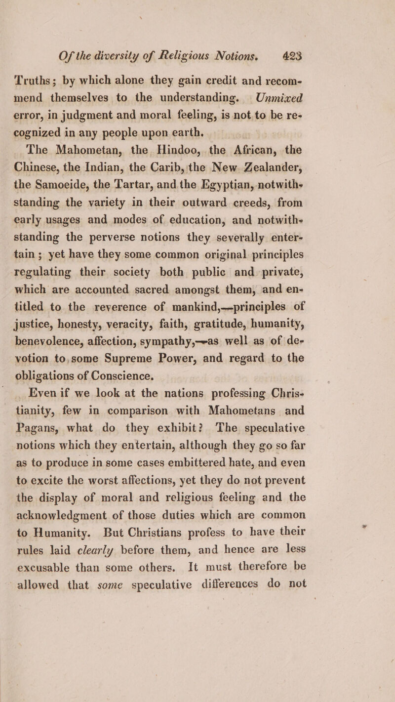 Truths; by which alone they gain credit and recom- mend themselves to the understanding. Unmixed error, in judgment and moral feeling, is not to be re- cognized in any people upon earth. The Mahometan, the. Hindoo, the African, the Chinese, the Indian, the Carib, the New. Zealander, the Samoeide, the Tartar, and the Egyptian, notwith- standing the variety in their outward creeds, from early usages and modes of education, and notwith- standing the perverse notions they severally enter- tain; yet have they some common original principles regulating their society both public and private, which are accounted sacred amongst them, and en- titled to the reverence of mankind,—principles of justice, honesty, veracity, faith, gratitude, humanity, benevolence, affection, sympathy,-eas well as of de- votion to,some Supreme Power, and regard to the obligations of Conscience. _ Evenif we look at the nations professing Chris- tianity, few in comparison with Mahometans and Pagans, what do they exhibit? The speculative notions which they entertain, although they go so far as to produce in some cases embittered hate, and even to excite the worst affections, yet they do not prevent the display of moral and religious feeling and the acknowledgment of those duties which are common to Humanity. But Christians profess to have their rules laid clearly before them, and hence are less excusable than some others. It must therefore be allowed that some speculative differences do not