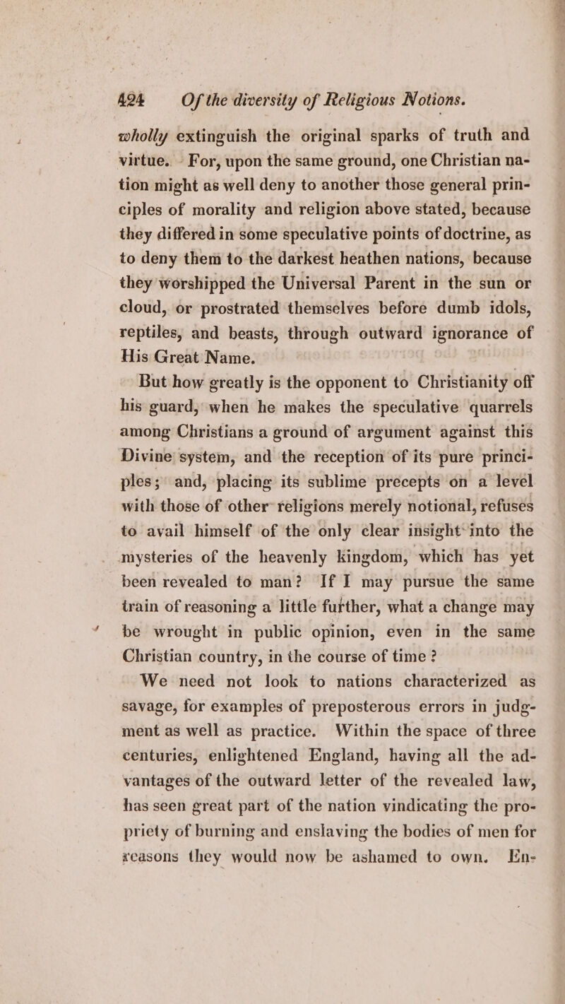 wholly extinguish the original sparks of truth and virtue.. - For, upon the same ground, one Christian na- tion might as well deny to another those general prin- ciples of morality and religion above stated, because they differed in some speculative points of doctrine, as to deny them to the darkest heathen nations, because they worshipped the Universal Parent in the sun or cloud, or prostrated themselves before dumb idols, reptiles, and beasts, through outward ignorance of His Great Name. But how greatly is the opponent to Christianity off his guard, when he makes the speculative quarrels among Christians a ground of argument against this Divine system, and the reception of its pure princi- ples; and, placing its sublime precepts on a level with those of other religions merely notional, refuses to avail himself of the only clear insight*into the mysteries of the heavenly kingdom, which has yet been revealed to man? If I may pursue the same train of reasoning a little further, what a change may be wrought in public opinion, even in the same Christian country, in the course of time ? We need not look to nations characterized as savage, for examples of preposterous errors in judg- ment as well as practice. Within the space of three centuries, enlightened England, having all the ad- vantages of the outward letter of the revealed law, has seen great part of the nation vindicating the pro- priety of burning and enslaving the bodies of men for xeasons they would now be ashamed to own. En-