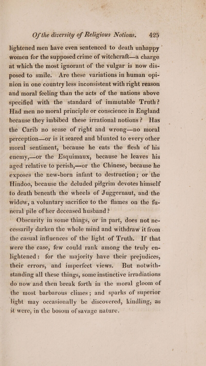 lightened men have even sentenced to death unhappy women for the supposed crime of witchcraft—a charge at which the most ignorant of the vulgar is now dis- posed to smile. Are these variations in human opi- nion in one country less inconsistent with right reason and moral feeling than the acts of the nations above specified with the standard of immutable Truth? Had men no moral principle or conscience in England because they imbibed these irrational notions? Has the Carib no sense of right and wrong—no moral perception—or is it seared and blunted to every other moral sentiment, because he eats the flesh of his enemy,—or the Esquimaux, because he leaves his aged relative to perish,—-or the Chinese, because he exposes the new-born infant to destruction; or the Hindoo, because the deluded pilgrim devotes himself to death beneath the wheels of J ugeernaut, and the widow, 2 voluntary sacrifice to the flames on the fu- neral pile of her deceased husband ? Obscurity in some things, or in part, does not ne- cessarily darken the whole mind and withdraw it from the casual influences of the light of Truth. If that were the case, few could rank among the truly en-— lightened: for the majority have their prejudices, their errors, and imperfect views. But notwith- standing all these things, some instinctive irradiations do now and then break forth in the moral gloom of the most barbarous climes; and sparks of superior ight may occasionally be discovered, kindling, as it were, in the bosom of savage nature.