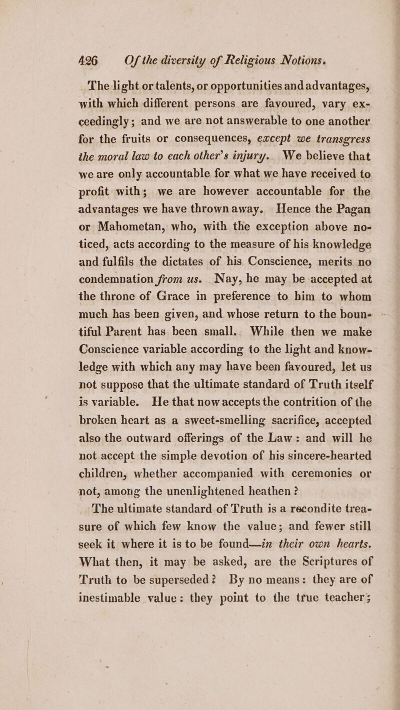 The light or talents, or opportunities and advantages, with which different persons are favoured, vary ex- ceedingly; and we are not answerable to one another for the fruits or consequences, except we transgress ihe moral law to each other's injury. We believe that we are only accountable for what we have received to profit with; we are however accountable for the advantages we have thrownaway. Hence the Pagan or Mahometan, who, with the exception above no- ticed, acts according to the measure of his knowledge and fulfils the dictates of his Conscience, merits no condemnation from us. Nay, he may be accepted at the throne of Grace in preference to him to whom much has been given, and whose return to the boun- - tiful Parent has been small.. While then we make Conscience variable according to the light and know- ledge with which any may have been favoured, let us not suppose that the ultimate standard of Truth itself is variable. He that now accepts the contrition of the broken heart as a sweet-smelling sacrifice, accepted also the outward offerings of the Law: and will he not accept the simple devotion of his sincere-hearted children, whether accompanied with ceremonies or not, among the unenlightened heathen? The ultimate standard of Truth is a recondite trea- sure of which few know the value; and fewer still seek it where it is to be found—in their own hearts. What then, it may be asked, are the Scriptures of Truth to be superseded? By no means: they are of inestimable value: they point to the true teacher;