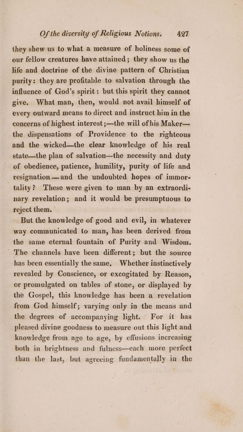 they shew us to what a measure of holiness some of our fellow creatures have attained; they show us the life and doctrine of the divine pattern of Christian purity: they are profitable to salvation through the influence of God’s spirit: but this spirit they cannot give. What man, then, would not avail himself of every outward means to direct and instruct him in the concerns of highest interest ;—the will of his Maker— the dispensations of Providence to the righteous and the wicked—the clear knowledge of his real state—the plan of salvation—the necessity and duty of obedience, patience, humility, purity of life and resignation-——and the undoubted hopes of immor- tality? These were given to man by an extraordi- nary revelation; and it would be presumptuous to reject them. _ But the knowledge of good and evil, in whatever way communicated to man, has been derived from the same eternal fountain of Purity and Wisdom. - The channels have been different; but the source has been essentially thesame, Whether instinctively revealed by Conscience, or excogitated by Reason, or promulgated on tables of stone, or displayed by the Gospel, this knowledge has been a revelation from God himself; varying only in the means and the degrees of accompanying light. For it has pleased divine goodness to measure out this light and knowledge from age to age, by effusions increasing both in brightness and fulness—each more perfect than the last, but agreeing fundamentally in the