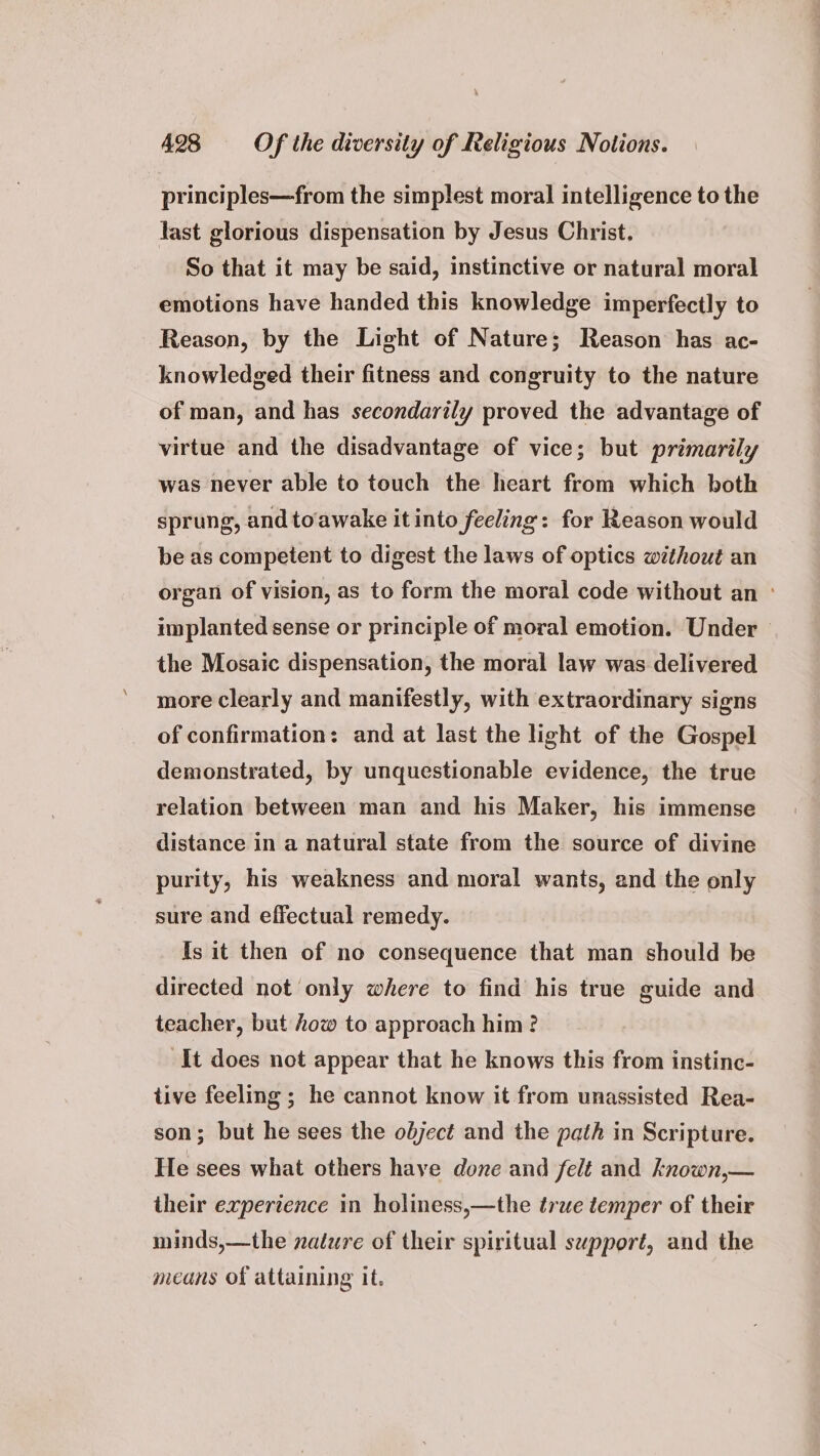 principles—from the simplest moral intelligence to the last glorious dispensation by Jesus Christ. So that it may be said, instinctive or natural moral emotions have handed this knowledge imperfectly to Reason, by the Light of Nature; Reason has ac- knowledged their fitness and congruity to the nature of man, and has secondarily proved the advantage of virtue and the disadvantage of vice; but primarily was never able to touch the heart from which both sprung, andtoawake it into feeling: for Reason would be as competent to digest the laws of optics without an organ of vision, as to form the moral code without an ° implanted sense or principle of moral emotion. Under — the Mosaic dispensation, the moral law was delivered more clearly and manifestly, with extraordinary signs of confirmation: and at last the light of the Gospel demonstrated, by unquestionable evidence, the true relation between man and his Maker, his immense distance in a natural state from the source of divine purity, his weakness and moral wants, and the only sure and effectual remedy. Is it then of no consequence that man should be directed not only where to find his true guide and teacher, but how to approach him? It does not appear that he knows this from instinc- tive feeling ; he cannot know it from unassisted Rea- son; but he sees the object and the path in Scripture. He sees what others haye done and felt and known,— their experience in holiness,—the true temper of their minds,—the nalure of their spiritual support, and the means of attaining it.