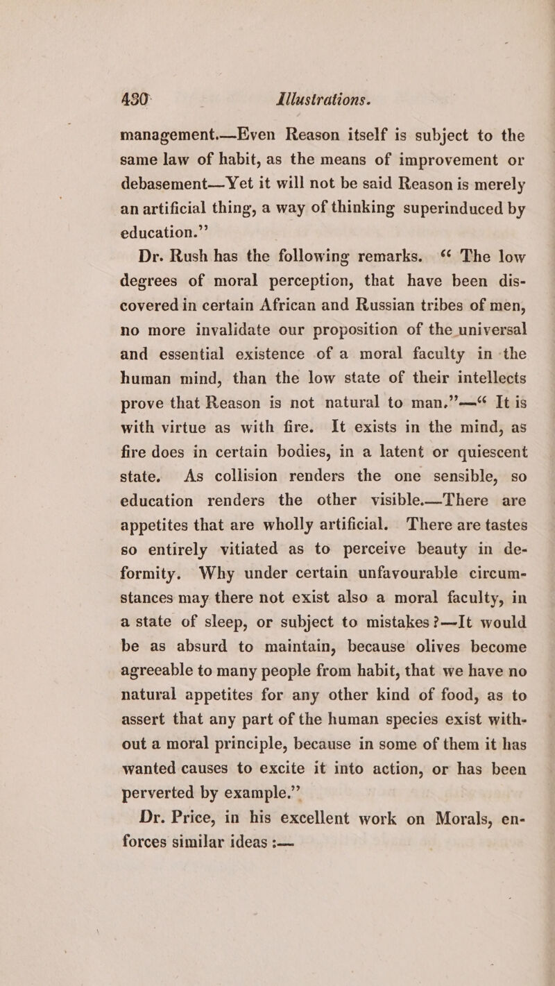 management.—Even Reason itself is subject to the same law of habit, as the means of improvement or debasement— Yet it will not be said Reason is merely an artificial thing, a way of thinking superinduced by education.” Dr. Rush has the following remarks. ‘* The low degrees of moral perception, that have been dis- covered in certain African and Russian tribes of men, no more invalidate our proposition of the universal and essential existence of a moral faculty in -the human mind, than the low state of their intellects prove that Reason is not natural to man.”—“ It is with virtue as with fire. It exists in the mind, as fire does in certain bodies, in a latent or quiescent state. As collision renders the one sensible, so education renders the other visible-—There are appetites that are wholly artificial. There are tastes so entirely vitiated as to perceive beauty in de- formity. Why under certain unfavourable circum- stances may there not exist also a moral faculty, in a state of sleep, or subject to mistakes ?—It would be as absurd to maintain, because olives become agreeable to many people from habit, that we have no natural appetites for any other kind of food, as to assert that any part of the human species exist with- out a moral principle, because in some of them it has wanted causes to excite it into action, or has been perverted by example.” Dr. Price, in his excellent work on Morals, en- forces similar ideas :—
