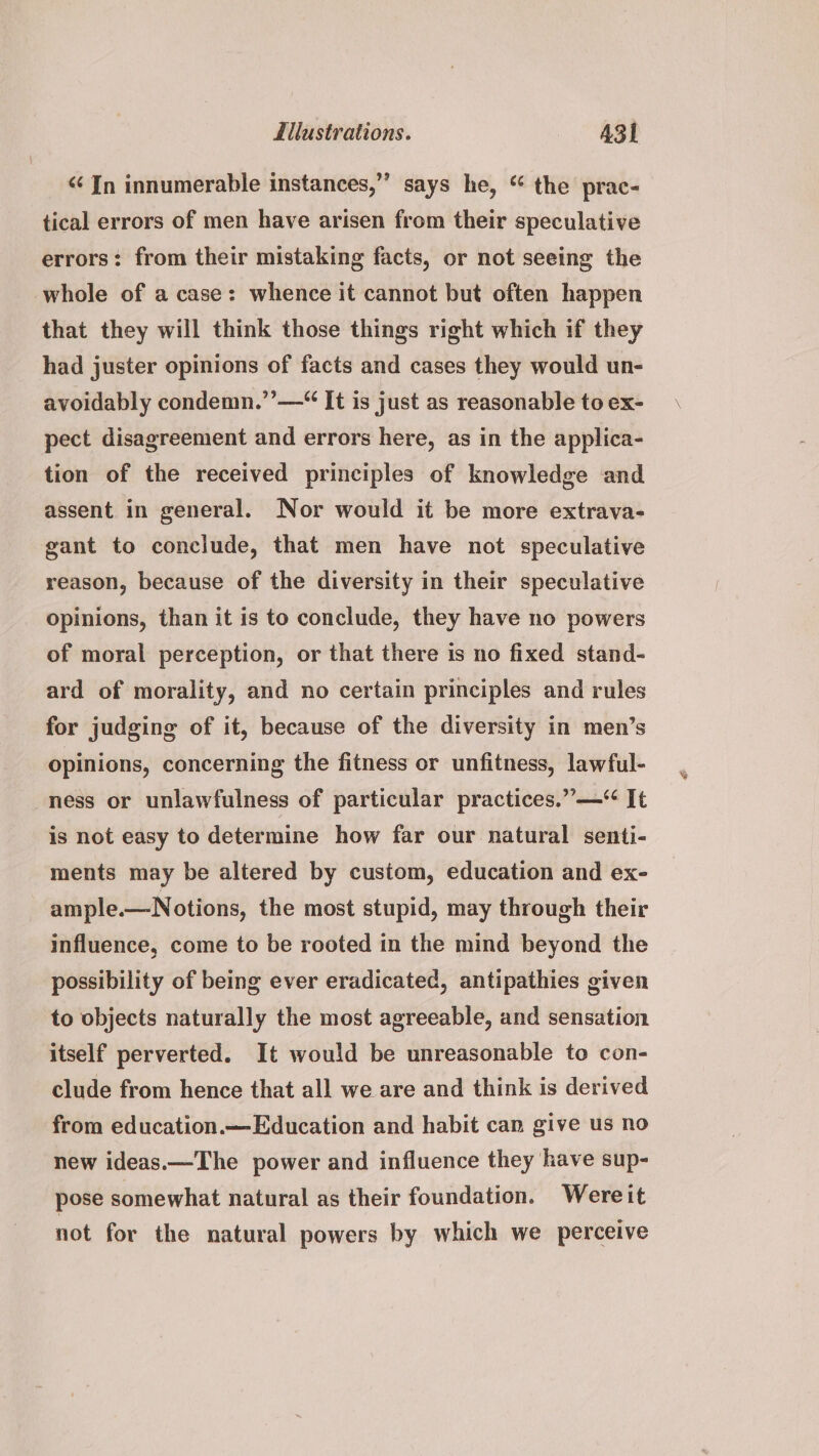 ‘In innumerable instances,”’ says he, “ the prac- tical errors of men have arisen from their speculative errors: from their mistaking facts, or not seeing the whole of a case: whence it cannot but often happen that they will think those things right which if they had juster opinions of facts and cases they would un- avoidably condemn.’’—“ It is just as reasonable to ex- pect disagreement and errors here, as in the applica- tion of the received principles of knowledge and assent in general. Nor would it be more extrava- gant to conclude, that men have not speculative reason, because of the diversity in their speculative opinions, than it is to conclude, they have no powers of moral perception, or that there is no fixed stand- ard of morality, and no certain principles and rules for judging of it, because of the diversity in men’s opinions, concerning the fitness or unfitness, lawful- ness or unlawfulness of particular practices.”—* It is not easy to determine how far our natural senti- ments may be altered by custom, education and ex- ample.—N otions, the most stupid, may through their influence, come to be rooted in the mind beyond the possibility of being ever eradicated, antipathies given to objects naturally the most agreeable, and sensation itself perverted. It would be unreasonable to con- clude from hence that all we are and think is derived from education.—Education and habit can give us no new ideas.—The power and influence they have sup- pose somewhat natural as their foundation. Wereit not for the natural powers by which we perceive