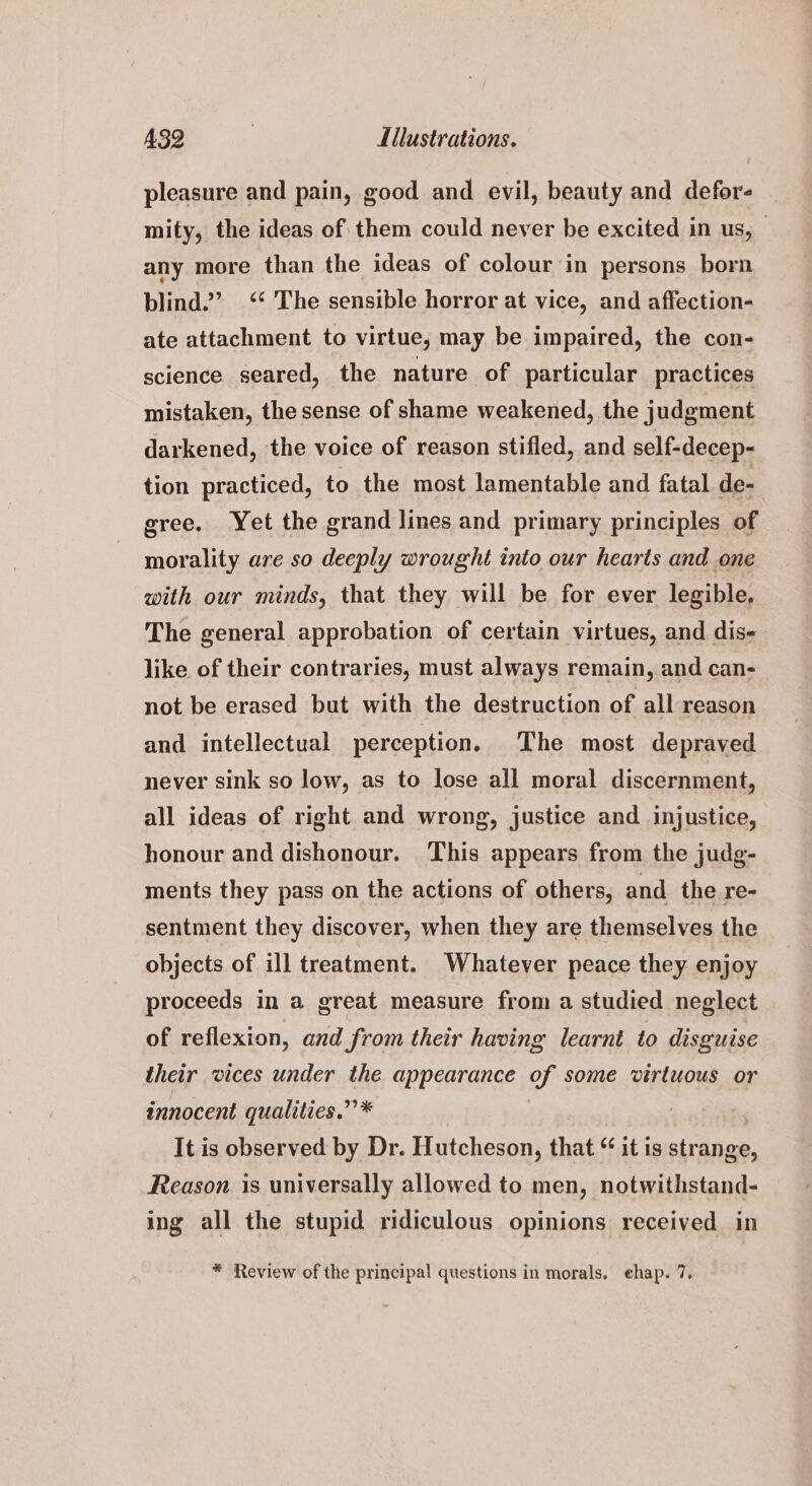 pleasure and pain, good and evil, beauty and defor- mity, the ideas of them could never be excited in us, any more than the ideas of colour in persons born blind.’ ‘ The sensible horror at vice, and affection- ate attachment to virtue, may be impaired, the con- science seared, the nature of particular practices mistaken, the sense of shame weakened, the judgment darkened, the voice of reason stifled, and self-decep- tion practiced, to the most lamentable and fatal de- | gree, Yet the grand lines and primary principles of morality are so deeply wrought into our hearts and one with our minds, that they will be for ever legible. The general approbation of certain virtues, and dis- like of their contraries, must always remain, and can- not be erased but with the destruction of all reason and intellectual perception. The most depraved never sink so low, as to lose all moral discernment, all ideas of right and wrong, justice and injustice, honour and dishonour. This appears from the judg- ments they pass on the actions of others, and the re- sentment they discover, when they are themselves the objects of ill treatment. Whatever peace they enjoy proceeds in a great measure from a studied neglect of reflexion, and from their having learnt to disguise their vices under the appearance of some virtuous or innocent qualities.” * It is observed by Dr. Hutcheson, that “ it is ninitoe: Reason is universally allowed to men, notwithstand- ing all the stupid ridiculous opinions received in * Review of the principal questions in morals, ehap. 7.