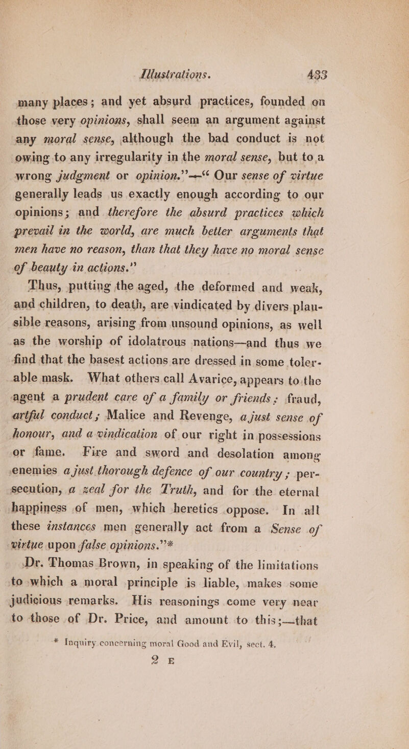 many places; and yet absurd practices, founded on those very opinions, shall seem an argument against any moral sense, although the bad conduct is not owing to any irregularity in the moral sense, but toa wrong judgment or opinion.’’-— Our sense of virtue generally leads us exactly enough according to our opinions; and therefore the absurd practices which prevail in the world, are much better arguments that men have no reason, than that they hace no moral sense of beauty in actions.” | Thus, putting the aged, the deformed and weak, and children, to death, are vindicated by divers plau- sible reasons, arising from unsound opinions, as well as the worship of idolatrous nations—and thus we find that the basest actions are dressed in some toler- able mask. What others call Avarice, appears to.the agent a prudent care of a family or friends; fraud, artful conduct ; Malice and Revenge, a just sense of honour, and a vindication of our right iN possessions or fame. Fire and sword and desolation among enemies a just. thorough defence of our country ; per- secution, a zeal for the Truth, and for the eternal happiness .of men, which heretics oppose. In all these instances men generally act from a Sense of ‘virtue upon false opinions.” * Dr. Thomas Brown, in speaking of the limitations to which a moral principle is liable, makes some judicious remarks. His reasonings come very near to those of Dr. Price, and amount to this:—that * Inquiry concerning moral Good and Evil, sect. 4, QE