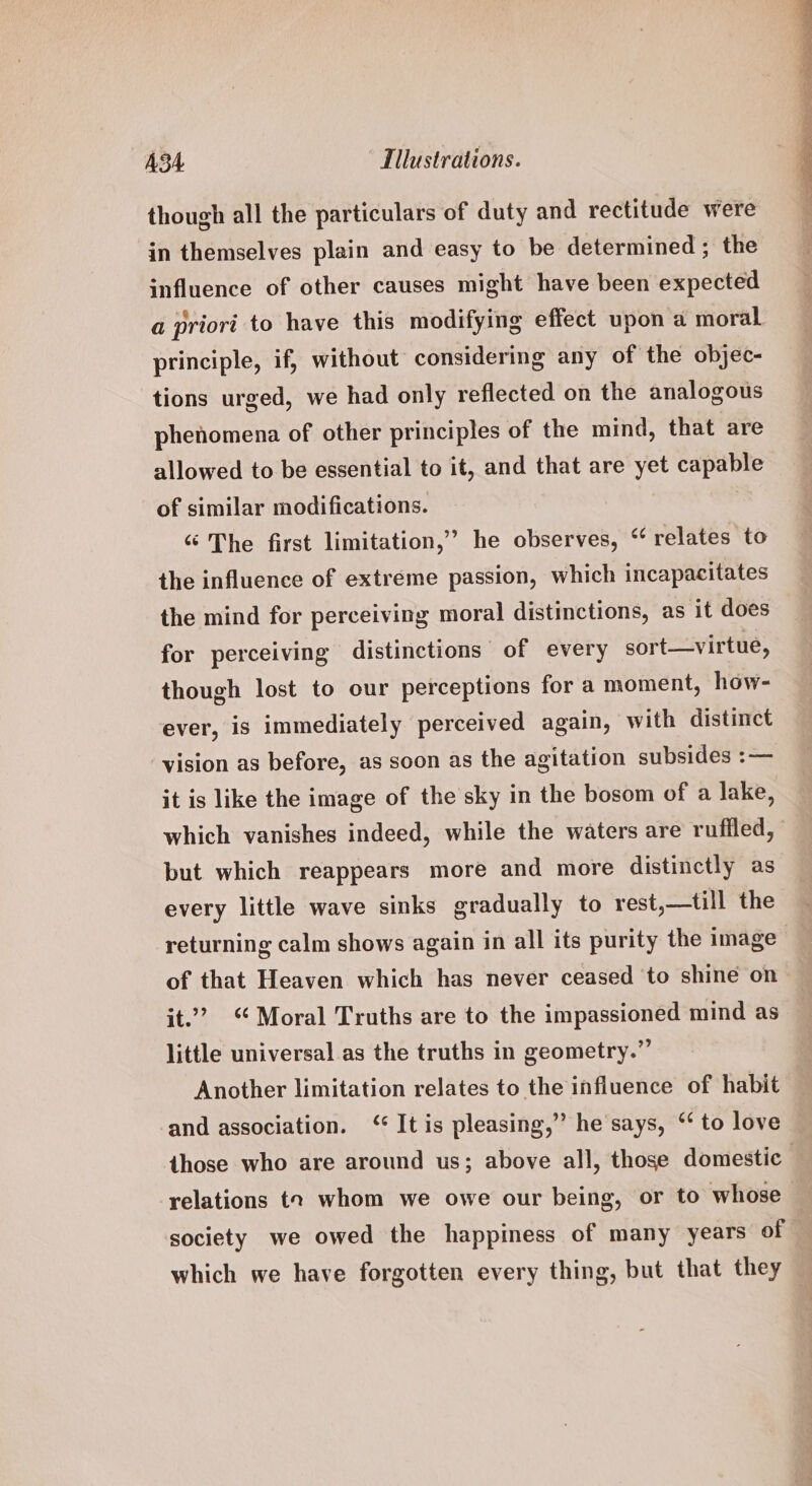 though all the particulars of duty and rectitude were in themselves plain and easy to be determined ; the influence of other causes might have been expected a priori to have this modifying effect upon a moral principle, if, without considering any of the objec- tions urged, we had only reflected on the analogous phenomena of other principles of the mind, that are allowed to be essential to it, and that are yet capable of similar modifications. “ The first limitation,’ he observes, ‘ relates to the influence of extreme passion, which incapacitates the mind for perceiving moral distinctions, as it does for perceiving distinctions of every sort—virtue, though lost to our perceptions for a moment, how- ever, is immediately perceived again, with distinct vision as before, as soon as the agitation subsides :— it is like the image of the sky in the bosom of a lake, which vanishes indeed, while the waters are rufiled, but which reappears more and more distinctly as every little wave sinks gradually to rest,—till the returning calm shows again in all its purity the image of that Heaven which has never ceased to shine on it.’ “Moral Truths are to the impassioned mind as little universal as the truths in geometry.” Another limitation relates to the influence of habit and association. ‘ It is pleasing,” he says, ‘‘ to love those who are around us; above all, those domestic relations t2 whom we owe our being, or to whose — society we owed the happiness of many years of | which we have forgotten every thing, but that they