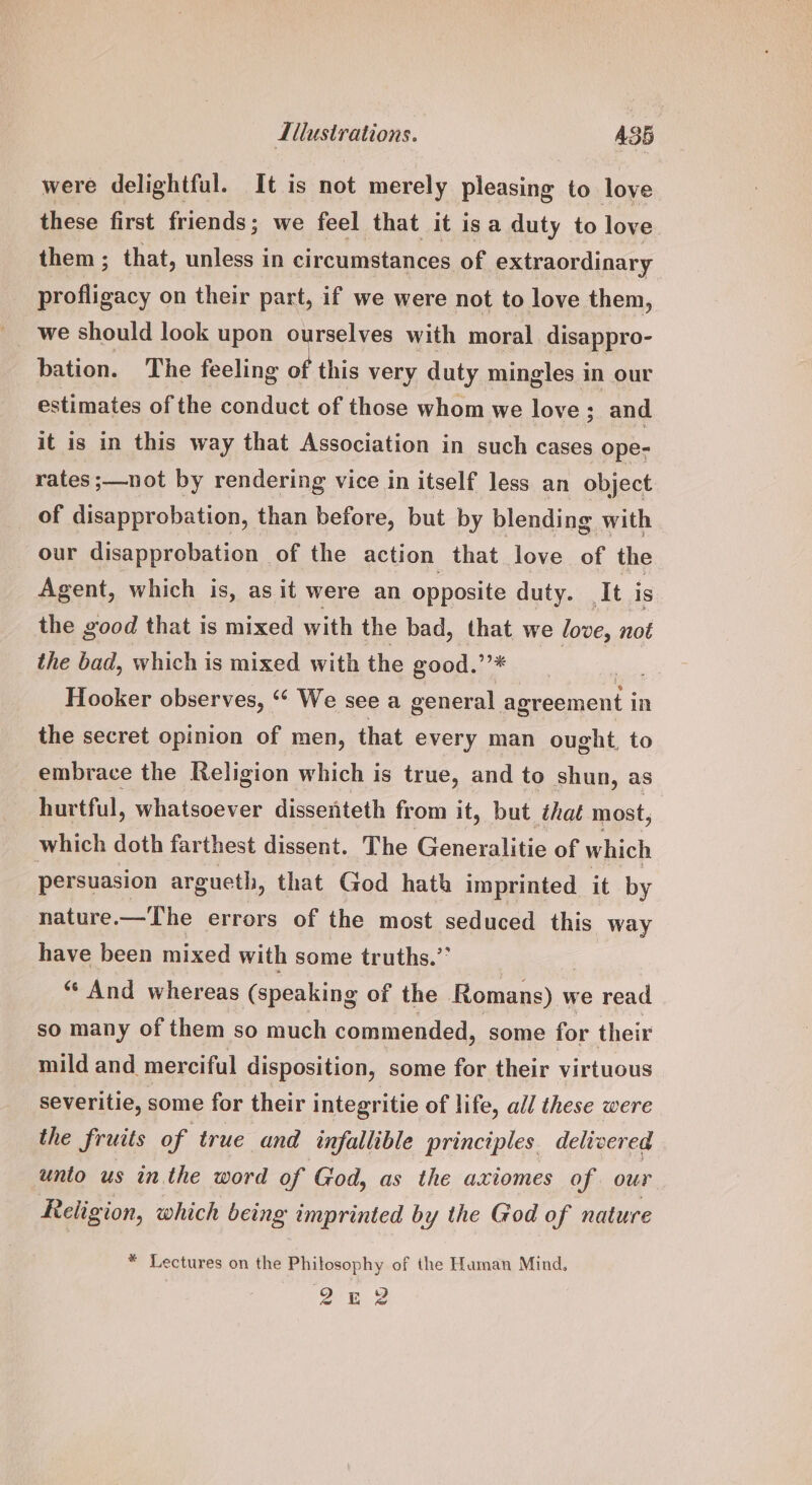 MIitusirations. A35 were delightful. It is not merely pleasing to love these first friends; we feel that it isa duty to love them; that, unless in circumstances of extraordinar y ser pela on their part, if we were not to love them, bation. The feeling of this very duty mingles in our estimates of the conduct of those whom we love; and it is in this way that Association in such cases ope- rates ;—not by rendering vice in itself less an object of disapprobation, than before, but by blending with our disapprobation of the action that love of the Agent, which is, as it were an opposite duty. ‘It is the good that is mixed with the bad, that we love, not the bad, which is mixed with the good.’’* Hooker observes, ‘“‘ We see a general. Beant i In the secret opinion of men, that every man ought, to embrace the Religion which is true, and to shun, as hurtful, whatsoever dissenteth from it, but that most, | which doth farthest dissent. The Generalitie of which persuasion argueth, that God hath imprinted it by nature.—The errors of the most seduced this way have been mixed with some truths.” ‘“* And whereas (speaking of the Romans) w we read so many of them so much commended, some for their mild and merciful disposition, some for their virtuous severitie, some for their integritie of life, all these were the fruits of true and infallible principles delivered unto us in the word of God, as the axiomes of our Religion, which being imprinted by the God of nature * Lectures on the Phitosophy of the Haman Mind,