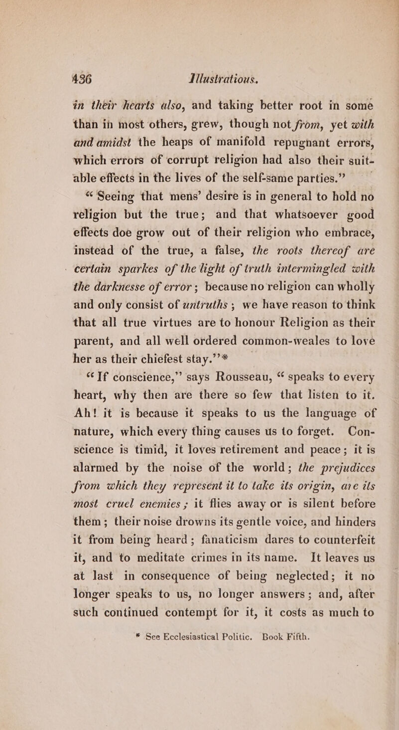 in their hearts also, and taking better root in some than in most others, grew, though not from, yet with and amidst the heaps of manifold repugnant errors, which errors of corrupt religion had also their suit- able effects in the lives of the self-same parties.” “ Seeing that mens’ desire is in general to hold no religion but the true; and that whatsoever good effects doe grow out of their religion who embrace, instead of the true, a false, the roots thereof are certain sparkes of the light of truth intermingled with the darknesse of error; because no religion can wholly and only consist of untruths ; we have reason to think that all true virtues are to honour Religion as their parent, and all well ordered common-weales to love her as their chiefest stay.””* ‘If conscience,’ says Rousseau, “ speaks to every heart, why then are there so few that listen to it. Ah! it is because it speaks to us the language of nature, which every thing causes us to forget. Con- science is timid, it loves retirement and peace; it is alarmed by the noise of the world; the prejudices from which they represent it to take its origin, are its most cruel enemies ; it flies away or is silent before them; their noise drowns its gentle voice, and hinders it from being heard; fanaticism dares to counterfeit it, and to meditate crimes in its name. It leaves us at Jast in consequence of being neglected; it no longer speaks to us, no longer answers; and, after such continued contempt for it, it costs as much to * See Ecclesiastical Politic. Book Fifth.