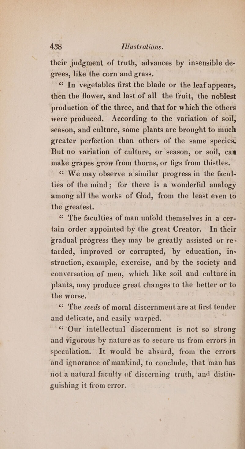 their judgment of truth, advances by insensible ie grees, like the corn and grass. ‘¢ In vegetables first the blade or the leaf appears, then the flower, and last of all the fruit, the noblest production of the three, and that for which the others were produced. According to the variation of soil, season, and culture, some plants are brought to much greater perfection than others of the same species, But no variation of culture, or season, or soil, can make grapes grow from thorns, or figs from thistles. ‘¢ We may observe a similar progress in the facul- ties of the mind; for there is a wonderful analogy among all the works of God, from the least even to the greatest. ‘¢ The faculties of man unfold themselves in a cer- tain order appointed by the great Creator. In their gradual progress they may be greatly assisted or re: tarded, improved or corrupted, by education, in- struction, example, exercise, and by the society and conversation of men, which like soil and culture in plants, may produce great changes to the better or to the worse. : ‘¢ The seeds of moral discernment are at first apilias and delicate, and easily warped. “Our intellectual discernment is not so strong and vigorous by nature as to secure us from errors in speculation. It would be absurd, from the errors and ignorance of mankind, to conclude, that man has not a natural faculty of discerning truth, and distine guishing it from error,