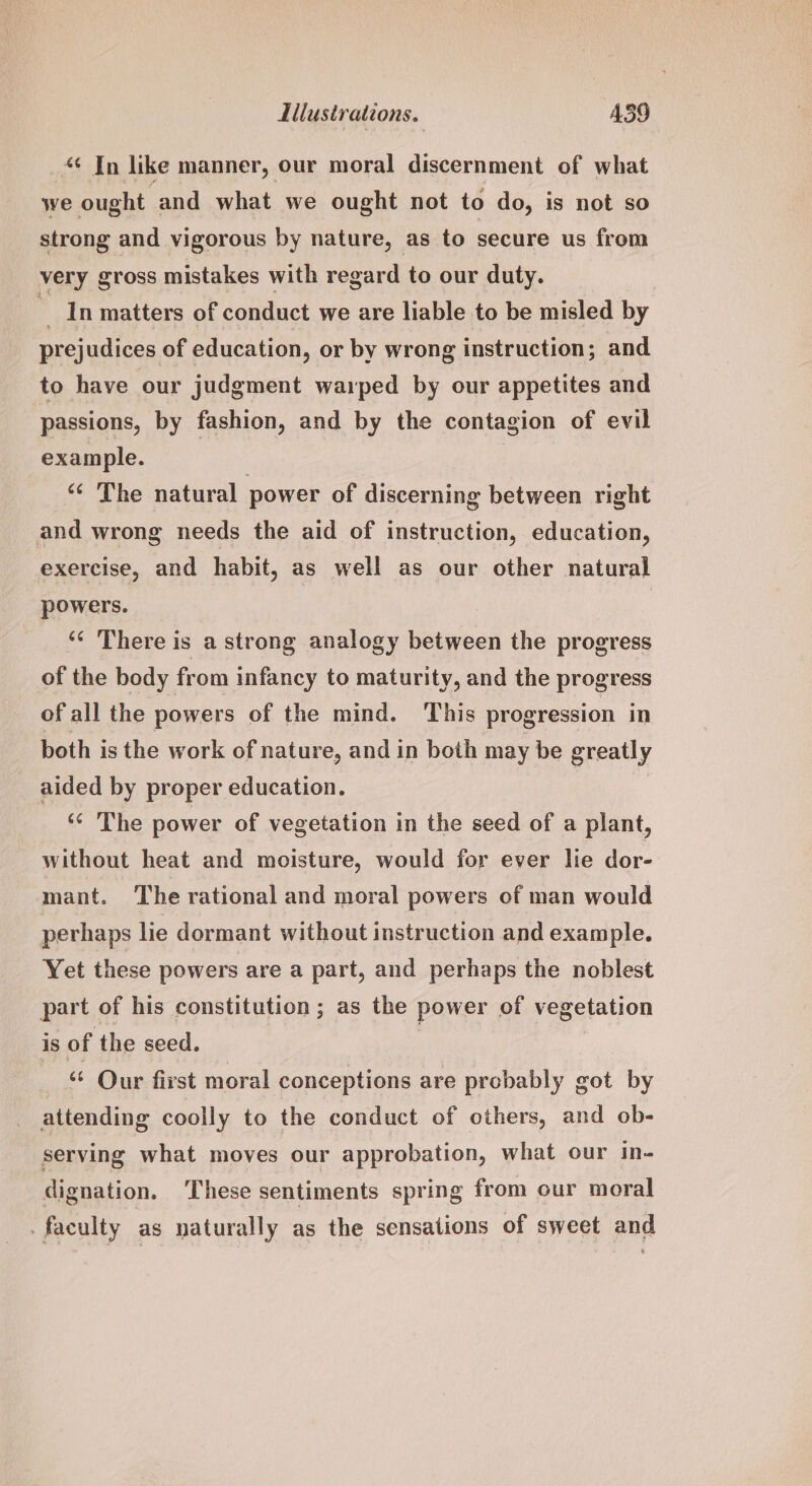 “ In like manner, our moral discernment of what we ought and what we ought not to do, is not so strong and vigorous by nature, as to secure us from very gross mistakes with regard to our duty. In matters of conduct we are liable to be misled by prejudices of education, or by wrong instruction; and to have our judgment warped by our appetites and passions, by fashion, and by the contagion of evil example. | ‘¢ The natural power of discerning between right and wrong needs the aid of instruction, education, exercise, and habit, as well as our other natural powers. ‘“¢ There is a strong analogy between the progress of the body from infancy to maturity, and the progress of all the powers of the mind. This progression in both is the work of nature, and in both may be greatly aided by proper education. ‘© The power of vegetation in the seed of a plant, without heat and moisture, would for ever lie dor- mant. The rational and moral powers of man would perhaps lie dormant without instruction and example. Yet these powers are a part, and perhaps the noblest part of his constitution; as the power of vegetation is of the seed. “ Our first moral conceptions are probably got by attending coolly to the conduct of others, and ob- serving what moves our approbation, what our in- dignation. These sentiments spring from our moral . faculty as naturally as the sensations of sweet and