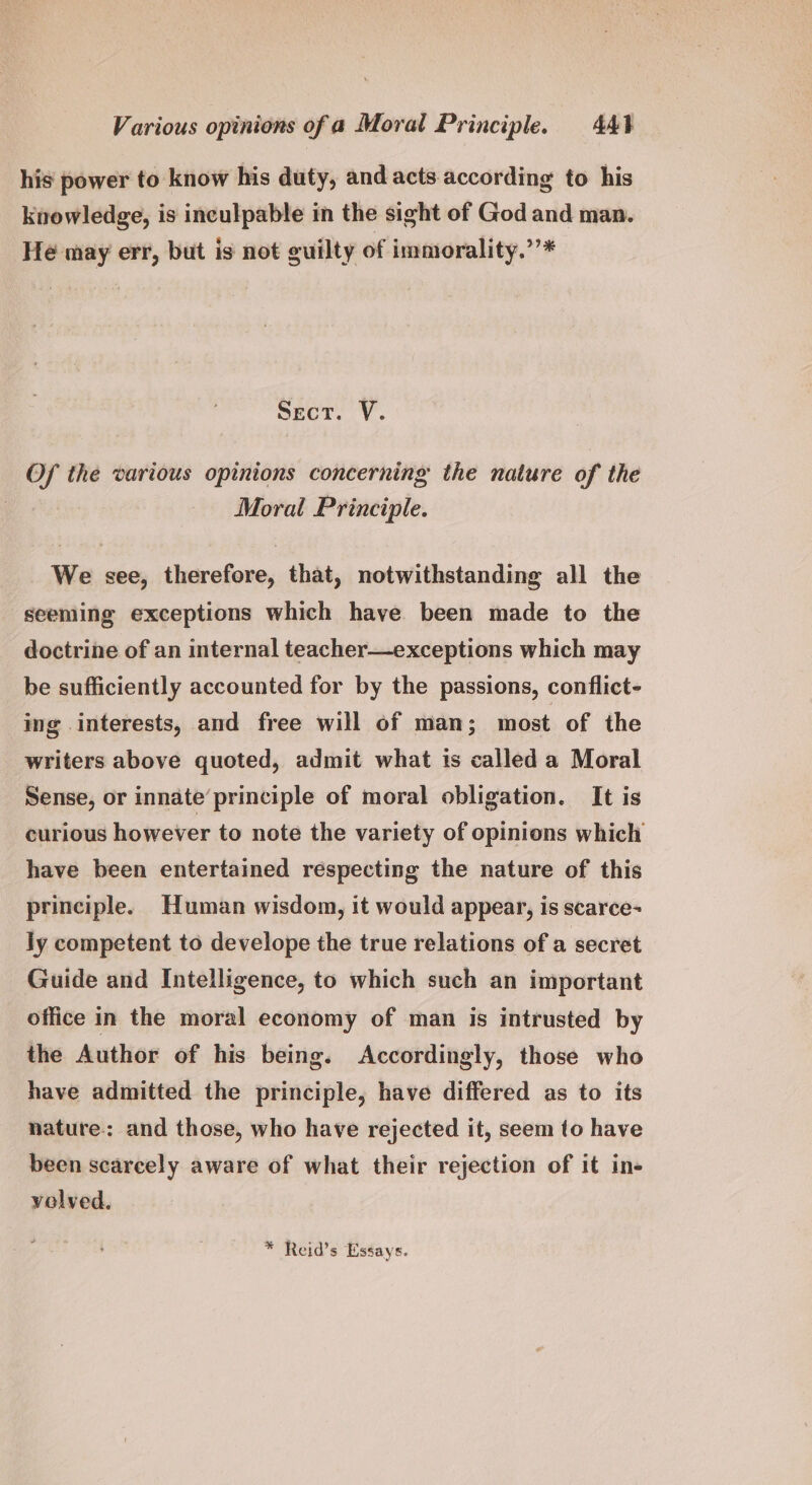 Various opinions of a Moral Principle. 44} his power to know his duty, and acts according to his knowledge, is inculpable in the sight of God and man. Hé may err, but is not guilty of immorality.”’* Secr. V. Of the various opinions concerning: the nature of the Moral Principle. We see, therefore, that, notwithstanding all the seeming exceptions which have been made to the doctrine of an internal teacher—exceptions which may be sufficiently accounted for by the passions, conflict- ing interests, and free will of man; most of the writers above quoted, admit what is called a Moral Sense, or innate’principle of moral obligation. It is curious however to note the variety of opinions which have been entertained respecting the nature of this principle. Human wisdom, it would appear, is scarce- ly competent to develope the true relations of a secret Guide and Intelligence, to which such an important office in the moral economy of man is intrusted by the Author of his being. Accordingly, those who have admitted the principle, have differed as to its nature: and those, who have rejected it, seem to have been scarcely aware of what their rejection of it in- volved. * Reid’s Essays.
