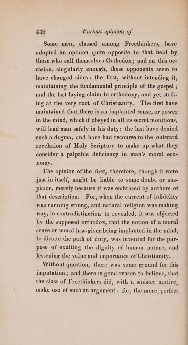 Some men, classed among Freethinkers, have adopted an opinion quite opposite to that held by those who call themselves Orthodox; and on this oc- casion, singularly enough, these opponents seem to have changed sides: the first, without intending it, maintaining the fundamental principle of the gospel ; and the last laying claim to orthodoxy, and yet strik- ing at the very root of Christianity. The first have maintained that there is an implanted sense, or power in the mind, which if obeyed in all its secret monitions, will lead man safely in his duty: the last have denied such a dogma, and have had recourse to the outward revelation of Holy Scripture to make up what they consider a palpable deficiency in man’s moral eco- nomy. The opinion of the first, therefore, though it were just in itself, might be liable to some doubt or sus- picion, merely because it was embraced by authors of that description. For, when the current of infidelity was running strong, and natural religion was making way, In contradistinction to revealed, it was objected by the supposed orthodox, that the notion of a moral sense or moral law-giver being implanted in the mind, to dictate the path of duty, was invented for the pur-. pose of exalting the dignity of human nature, and lessening the value and importance of Christianity. Without question, there was some ground for this imputation; and there is good reason to believe, that the class of Freethinkers did, with a sinister motive, make use of such an argument: for, the more perfect