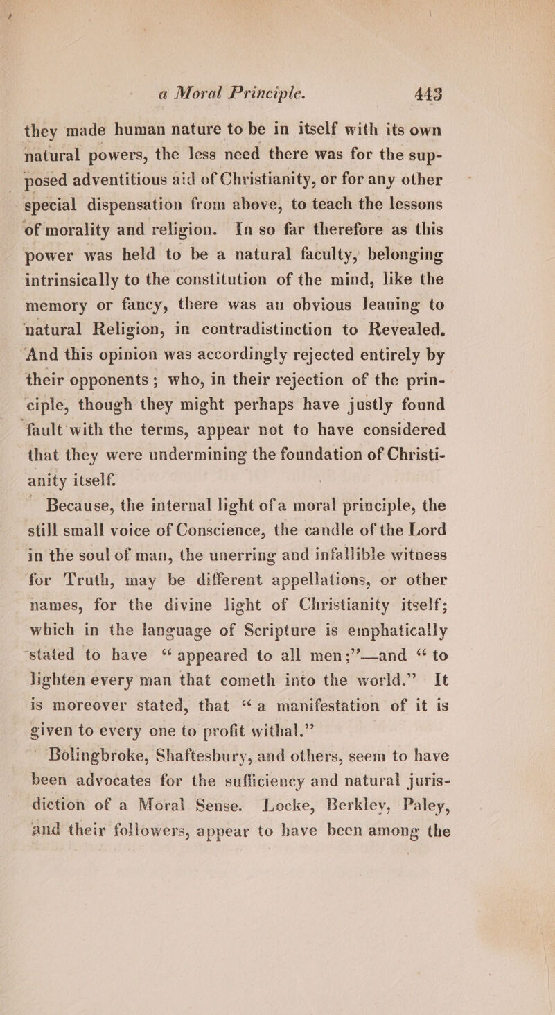 they made human nature to be in itself with its own natural powers, the less need there was for the sup- : posed adventitious aid of Christianity, or for any other special dispensation from above, to teach the lessons of morality and religion. In so far therefore as this power was held to be a natural faculty, belonging intrinsically to the constitution of the mind, like the memory or fancy, there was an obvious leaning to natural Religion, in contradistinction to Revealed. “And this opinion was accordingly rejected entirely by their opponents ; who, in their rejection of the prin- ciple, though they might perhaps have justly found fault with the terms, appear not to have considered that they were undermining the foundation of Christi- anity itself. - Because, the internal light ofa moral principle, the still small voice of Conscience, the candle of the Lord in the soul of man, the unerring and infallible witness for Truth, may be different appellations, or other names, for the divine light of Christianity itself; which in the language of Scripture is emphatically ‘stated to have ‘appeared to all men;’’—and “ to lighten every man that cometh into the world.” It is moreover stated, that “a manifestation of it is given to every one to profit withal.”’ - Bolingbroke, Shaftesbury, and others, seem to have been advocates for the sufliciency and natural juris- diction of a Moral Sense. Locke, Berkley, Paley, and their followers, appear to have been among the