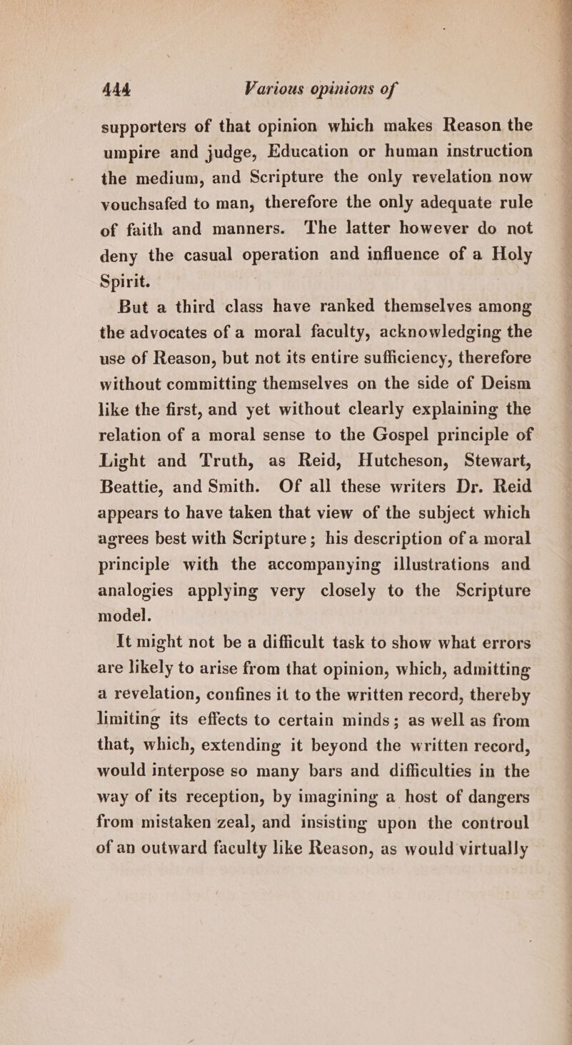 supporters of that opinion which makes Reason the umpire and judge, Education or human instruction the medium, and Scripture the only revelation now vouchsafed to man, therefore the only adequate rule of faith and manners. The latter however do not deny the casual operation and influence of a Holy Spirit. But a third class have ranked themselves among the advocates of a moral faculty, acknowledging the use of Reason, but not its entire sufficiency, therefore without committing themselves on the side of Deism like the first, and yet without clearly explaining the relation of a moral sense to the Gospel principle of. Light and Truth, as Reid, Hutcheson, Stewart, Beattie, and Smith. Of all these writers Dr. Reid appears to have taken that view of the subject which agrees best with Scripture; his description of a moral principle with the accompanying illustrations and analogies applying very closely to the Scripture model. It might not be a difficult task to show what errors are likely to arise from that opinion, which, admitting a revelation, confines it to the written record, thereby limiting its effects to certain minds; as well as from that, which, extending it beyond the written record, would interpose so many bars and difficulties in the way of its reception, by imagining a host of dangers from mistaken zeal, and insisting upon the controul of an outward faculty like Reason, as would virtually