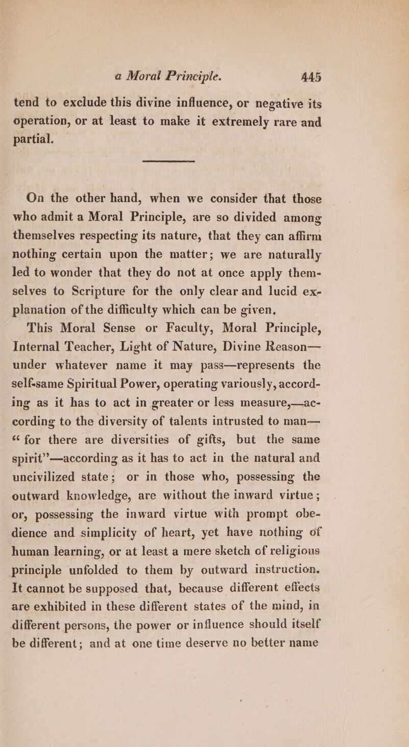 tend to exclude this divine influence, or negative its operation, or at least to make it extremely rare and partial. On the other hand, when we consider that those who admit a Moral Principle, are so divided among themselves respecting its nature, that they can affirm nothing certain upon the matter; we are naturally led to wonder that they do not at once apply them- selves to Scripture for the only clear and lucid ex- planation of the difficulty which can be given, This Moral Sense or Faculty, Moral Principle, Internal Teacher, Light of Nature, Divine Reason— under whatever name it may pass—represents the selfssame Spiritual Power, operating variously, accord- ing as it has to act in greater or less measure,—ac- cording to the diversity of talents intrusted to man— “‘ for there are diversities of gifts, but the same spirit’’—according as it has to act in the natural and uncivilized state; or in those who, possessing the outward knowledge, are without the inward virtue ; or, possessing the inward virtue with prompt obe- dience and simplicity of heart, yet have nothing of human learning, or at least a mere sketch of religious principle unfolded to them by outward instruction. It cannot be supposed that, because different effects are exhibited in these different states of the mind, in different persons, the power or influence should itself be different; and at one time deserve no better name