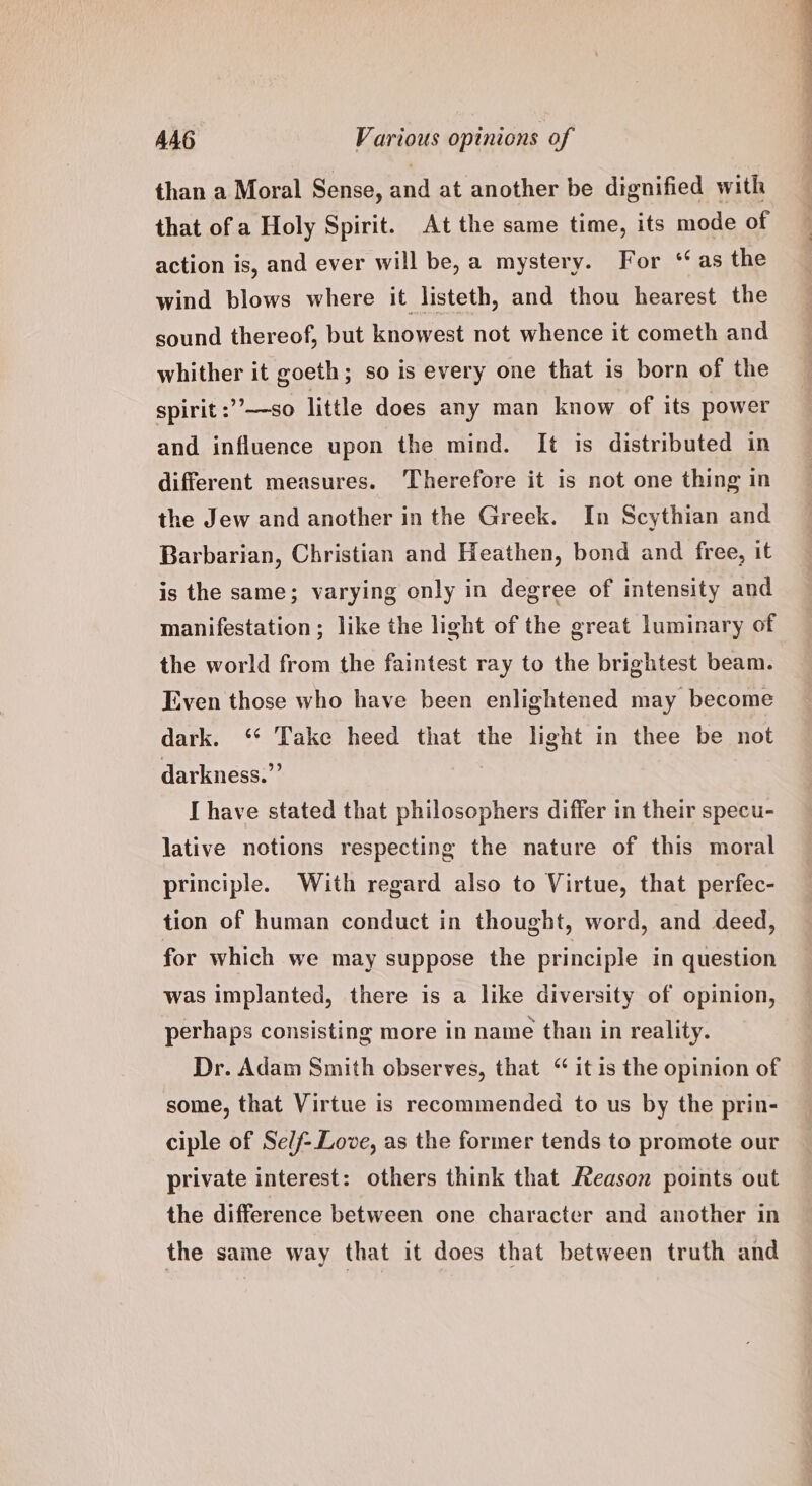 than a Moral Sense, and at another be dignified with that of a Holy Spirit. At the same time, its mode of action is, and ever will be, a mystery. For ‘as the wind blows where it listeth, and thou hearest the sound thereof, but knowest not whence it cometh and whither it goeth; so is every one that is born of the spirit :’’—so little does any man know of its power and influence upon the mind. It is distributed in different measures. Therefore it is not one thing in the Jew and another in the Greek. In Scythian and Barbarian, Christian and Heathen, bond and free, it is the same; varying only in degree of intensity and manifestation; like the light of the great luminary of the world from the faintest ray to the brightest beam. Even those who have been enlightened may become dark. ‘‘ Take heed that the light in thee be not darkness.’ I have stated that philosophers differ in their specu- lative notions respecting the nature of this moral principle. With regard also to Virtue, that perfec- tion of human conduct in thought, word, and deed, for which we may suppose the principle in question was implanted, there is a like diversity of opinion, perhaps consisting more in name than in reality. Dr. Adam Smith observes, that “ it is the opinion of some, that Virtue is recommended to us by the prin- ciple of Se/f- Love, as the former tends to promote our private interest: others think that Aeason points out the difference between one character and another in the same way that it does that between truth and