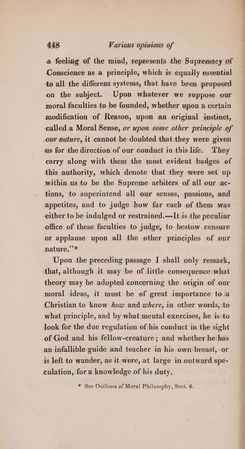 a feeling of the mind, represents the Supremacy of Conscience as a principle, which is equally essential to all the different systems, that have been proposed on the subject. Upon whatever we suppose our moral faculties to be founded, whether upon a certain modification of Reason, upon an original instinct, called a Moral Sense, or upon some other principle of our nature, it cannot be doubted that they were given us for the direction of our conduct in this life. They carry along with them the most evident badges of this authority, which denote that they were set up within us to be the Supreme arbiters of all our .ac- tions, to superintend all our senses, passions, and appetites, and to judge how far each of them was either to be indulged or restrained.—It iis the peculiar office of these faculties to judge, to bestow censure or applause upon all the other principles of our nature.’’* Upon the preceding passage I shall only remark, that, although it may be of little consequence what theory may be adopted concerning the origin of our moral ideas, it must be of great importance to a Christian to know how and where, in other words, ‘to what principle, and by what mental exercises, he is to look for the due regulation of:his conduct in the sight of God and his fellow-creature; and whether he has an infallible guide and teacher in his own breast, or is left to wander, as it were, at large in outward spe- culation, for a knowledge of his duty. * See Outlines of Moral Philosophy, Sect. 6. © ee eo