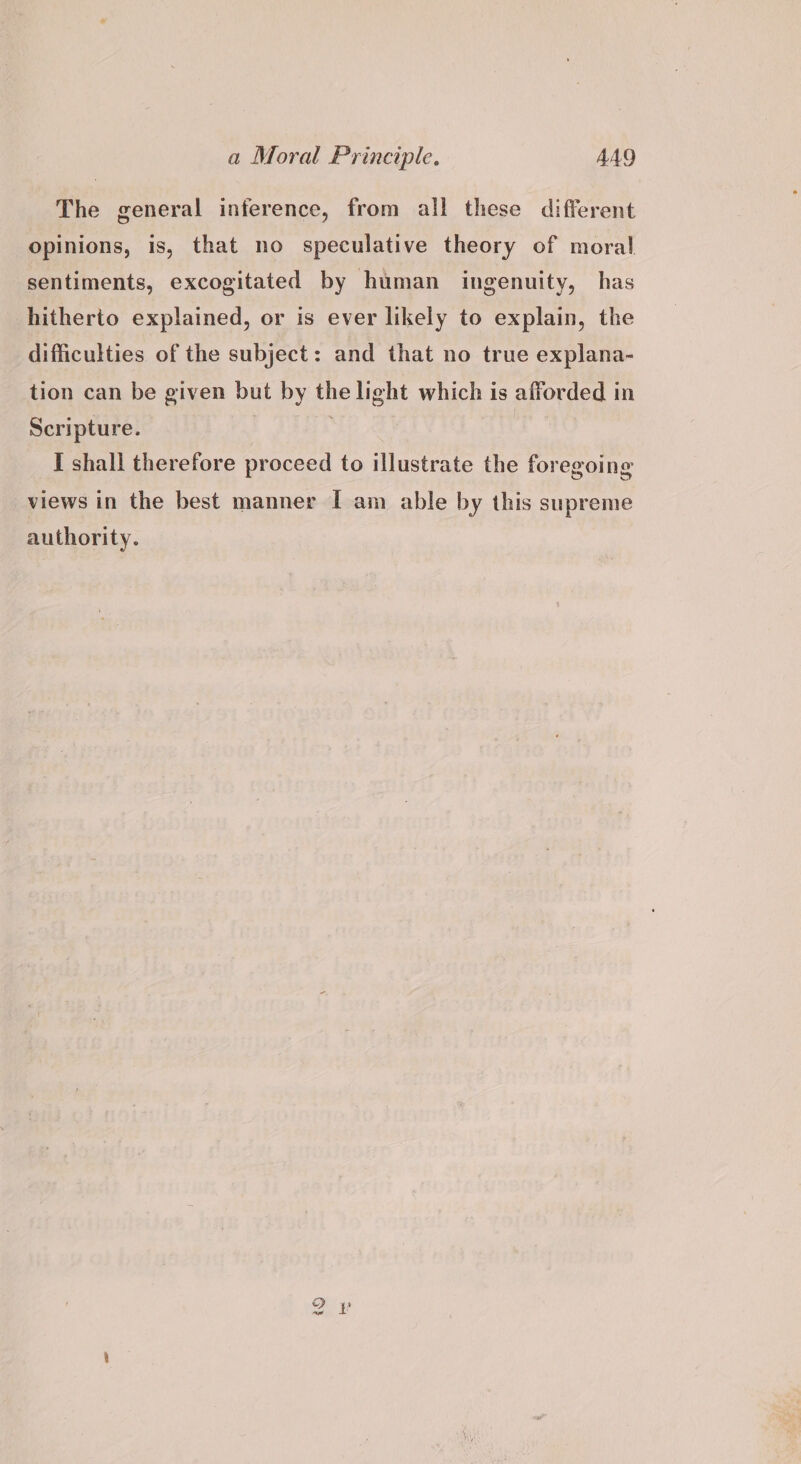 The general inference, from all these different opinions, is, that no speculative theory of moral sentiments, excogitated by human ingenuity, has hitherto explained, or is ever likely to explain, the difficulties of the subject: and that no true explana- tion can be given but by the light which is afforded in Scripture. . I shall therefore proceed to illustrate the foregoing views in the best manner I am able by this supreme authority. i fore