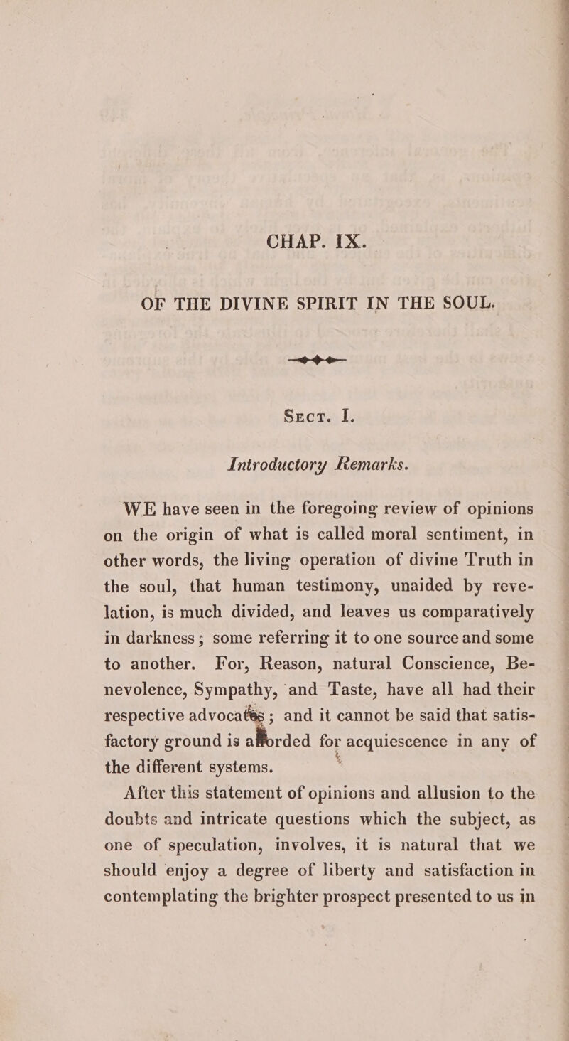 CHAP. IX. OF THE DIVINE SPIRIT IN THE SOUL. = Ge Sect. I. Introductory Remarks. WE have seen in the foregoing review of opinions on the origin of what is called moral sentiment, in other words, the living operation of divine Truth in the soul, that human testimony, unaided by reve- lation, is much divided, and leaves us comparatively in darkness; some referring it to one source and some to another. For, Reason, natural Conscience, Be- nevolence, Sympathy, and Taste, have all had their respective advocates ; and it cannot be said that satis- factory ground is afforded for acquiescence in any of the different systems. , After this statement of opinions and allusion to the doubts and intricate questions which the subject, as one of speculation, involves, it is natural that we should enjoy a degree of liberty and satisfaction in contemplating the brighter prospect presented to us in So a aa