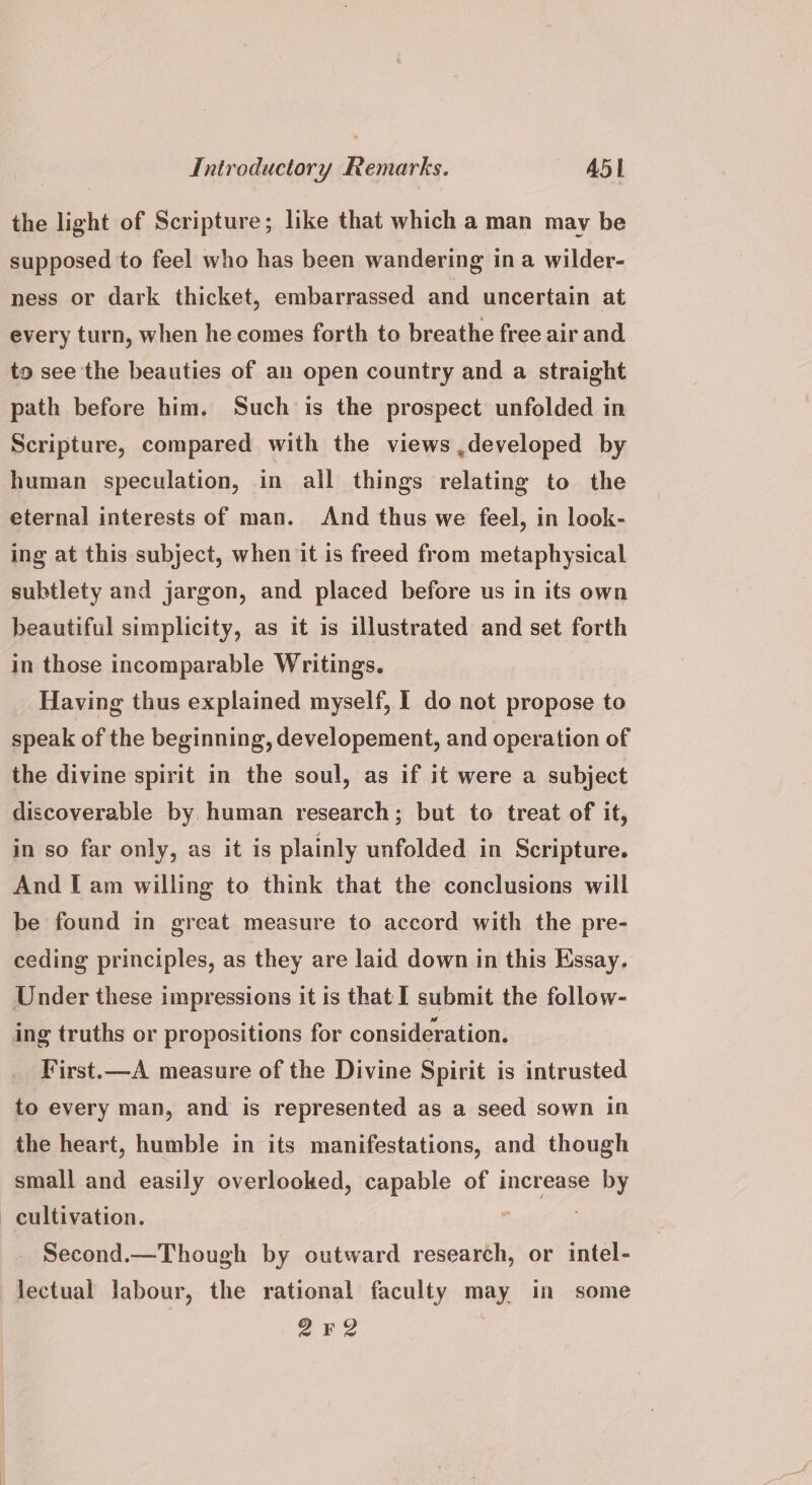 the light of Scripture; like that which a man may be supposed to feel who has been wandering ina wilder- ness or dark thicket, embarrassed and uncertain at every turn, when he comes forth to breathe free air and to see the beauties of an open country and a straight path before him. Such is the prospect unfolded in Scripture, compared with the views,developed by human speculation, in all things relating to the eternal interests of man. And thus we feel, in look- ing at this subject, when it is freed from metaphysical subtlety and jargon, and placed before us in its own beautiful simplicity, as it is illustrated and set forth in those incomparable Writings. Having thus explained myself, 1 do not propose to speak of the beginning, developement, and operation of the divine spirit in the soul, as if it were a subject discoverable by. human research; but to treat of it, in so far only, as it is plainly unfolded in Scripture. And I am willing to think that the conclusions will be found in great measure to accord with the pre- ceding principles, as they are laid down in this Essay, Under these impressions it is that I submit the follow- ing truths or propositions for consideration. First.—A measure of the Divine Spirit is intrusted to every man, and is represented as a seed sown in the heart, humble in its manifestations, and though small and easily overlooked, capable of increase by cultivation. 6 gta Second.—Though by outward research, or intel- —lectual labour, the rational faculty may in some 22