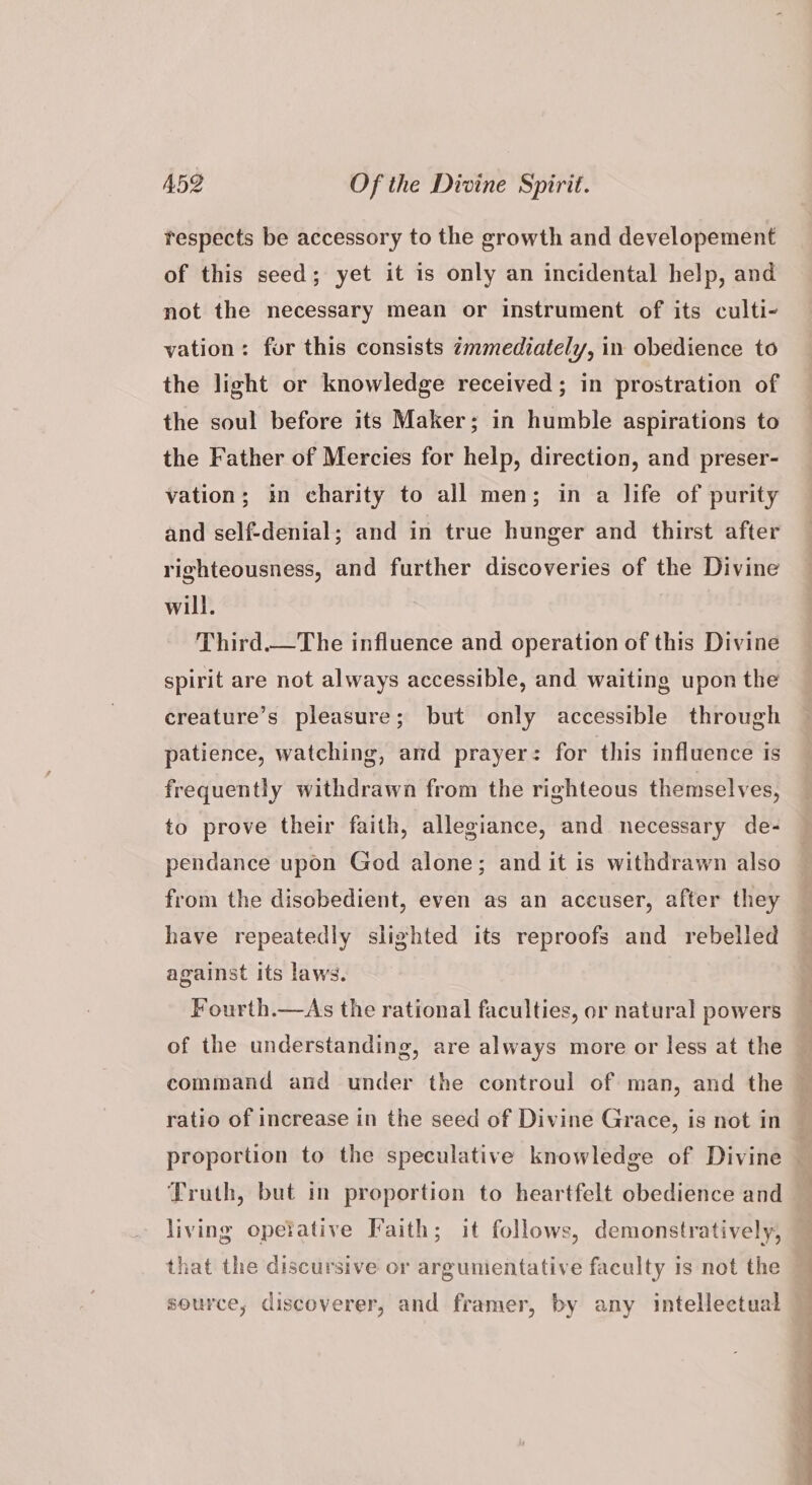 tespects be accessory to the growth and developement of this seed; yet it is only an incidental help, and not the necessary mean or instrument of its culti- vation: fur this consists zmmediately, in obedience to the light or knowledge received; in prostration of the soul before its Maker; in humble aspirations to the Father of Mercies for help, direction, and preser- vation; in charity to all men; in a life of purity and self-denial; and in true hunger and thirst after righteousness, and further discoveries of the Divine will. Third.—The influence and operation of this Divine spirit are not always accessible, and waiting upon the creature’s pleasure; but only accessible through patience, watching, and prayer: for this influence is frequently withdrawn from the righteous themselves, to prove their faith, allegiance, and necessary de- pendance upon God alone; and it is withdrawn also from the disobedient, even as an accuser, after they have repeatedly slighted its reproofs and rebelled against its laws. Fourth.—As the rational faculties, or natural powers of the understanding, are always more or less at the command and under the controul of man, and the : ratio of increase in the seed of Divine Grace, is not in proportion to the speculative knowledge of Divine : Truth, but in proportion to heartfelt obedience and living opeiative Faith; it follows, demonstratively, that the discursive or argunientative faculty is not the source, discoverer, and framer, by any intellectual