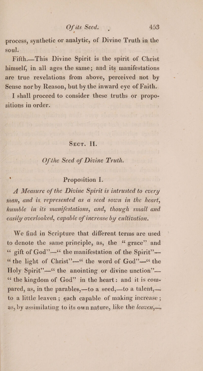 process, synthetic or analytic, of Divine Truth in the soul. . Fifth. This Divine Spirit is the spirit of Christ himself, in all ages the same; and its manifestations are true revelations from above, perceived not by Sense nor by Reason, but by the inward eye of Faith. I shall proceed to consider these truths or propo- sitions in order. Secr. If. Ofihe Seed of Divine Truth. Proposition I. A Measure of the Divine Spirit ts intrusted to every man, and is represented as a seed sown in the heart, humble in its manifestations, and, though small and easily overlooked, capable of increase by cultivation. We find in Scripture that different terms are used to denote the same principle, as, the “ grace’”’ and ** oift of God’’—“ the manifestation of the Spirit” — “the light of Christ’’-—“ the word of Ged” —“ the Holy Spirit” —“ the anointing or divine unction”— “‘ the kingdom of God” in the heart: and it is com- pared, as, in the parables,—to a seed,—to a talent,— to a little leaven; each capable of making increase ; as, by assimilating to its own nature, like the /eaven,—,