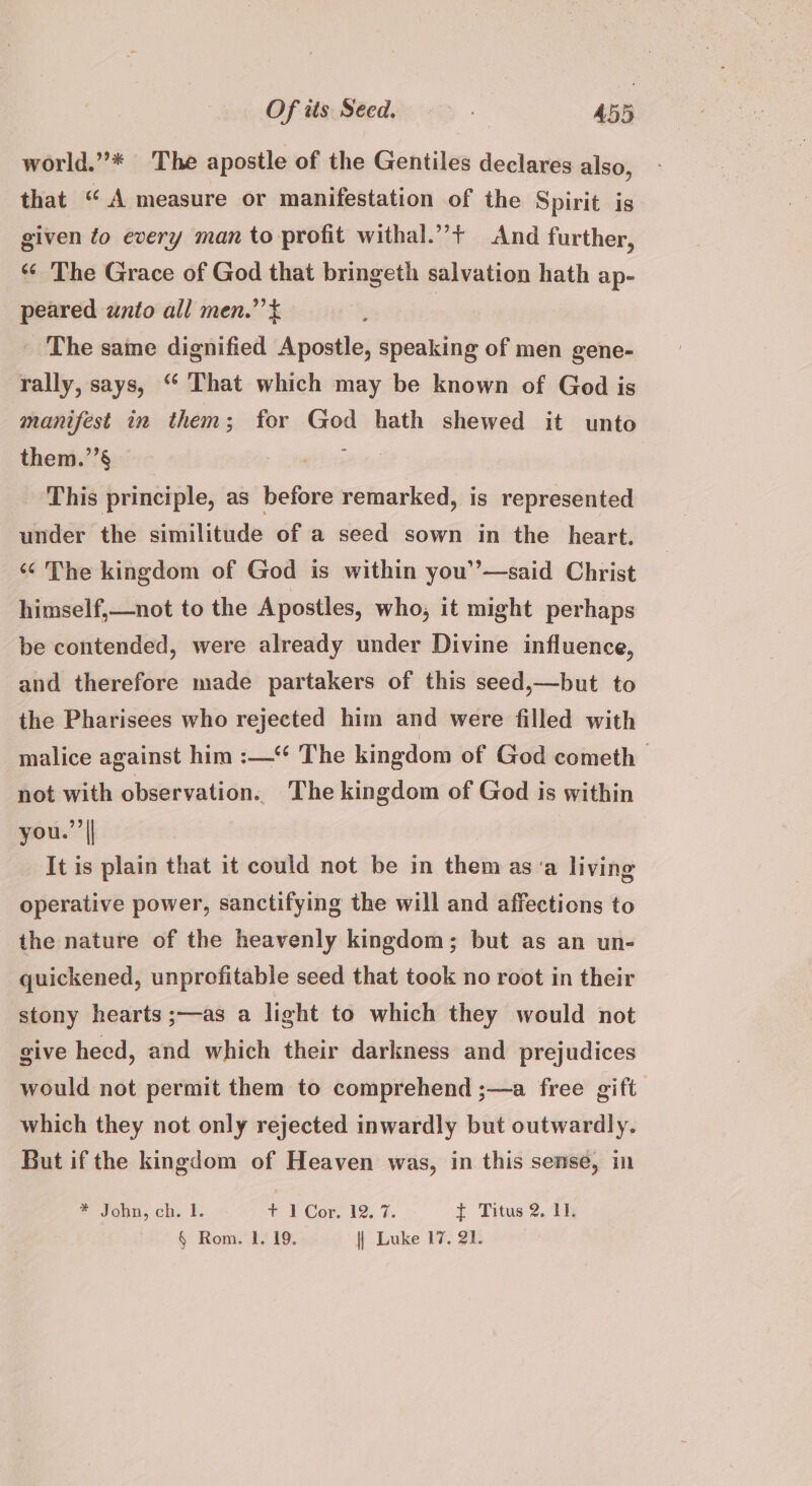 world.”* The apostle of the Gentiles declares also, that “ A measure or manifestation of the Spirit is given fo every man to profit withal.”’+ And further, *‘ The Grace of God that bringeth salvation hath ap- peared wnto all men.” ¢ _ The same dignified Anionic: speaking of men gene- rally, says, “ That which may be known of God is manifest in them; for God hath shewed it unto them.’’§ gait This principle, as before remarked, is represented under the similitude of a seed sown in the heart. «¢ The kingdom of God is within you’’—said Christ himself,—not to the Apostles, who, it might perhaps be contended, were already under Divine influence, and therefore made partakers of this seed,—but to the Pharisees who rejected him and were filled with malice against him :—“ The kingdom of God cometh not with observation. The kingdom of God is within you.”| It is plain that it could not be in them asa living operative power, sanctifying the will and affections to the nature of the heavenly kingdom; but as an un- quickened, unprofitable seed that took no root in their stony hearts ;—as a light to which they would not give heed, and which their darkness and prejudices would not permit them to comprehend ;—a free gift which they not only rejected inwardly but outwardly. But if the kingdom of Heaven was, in this sense, in * John, ch. I. + I Cor, 12. 7. y Thus 205i