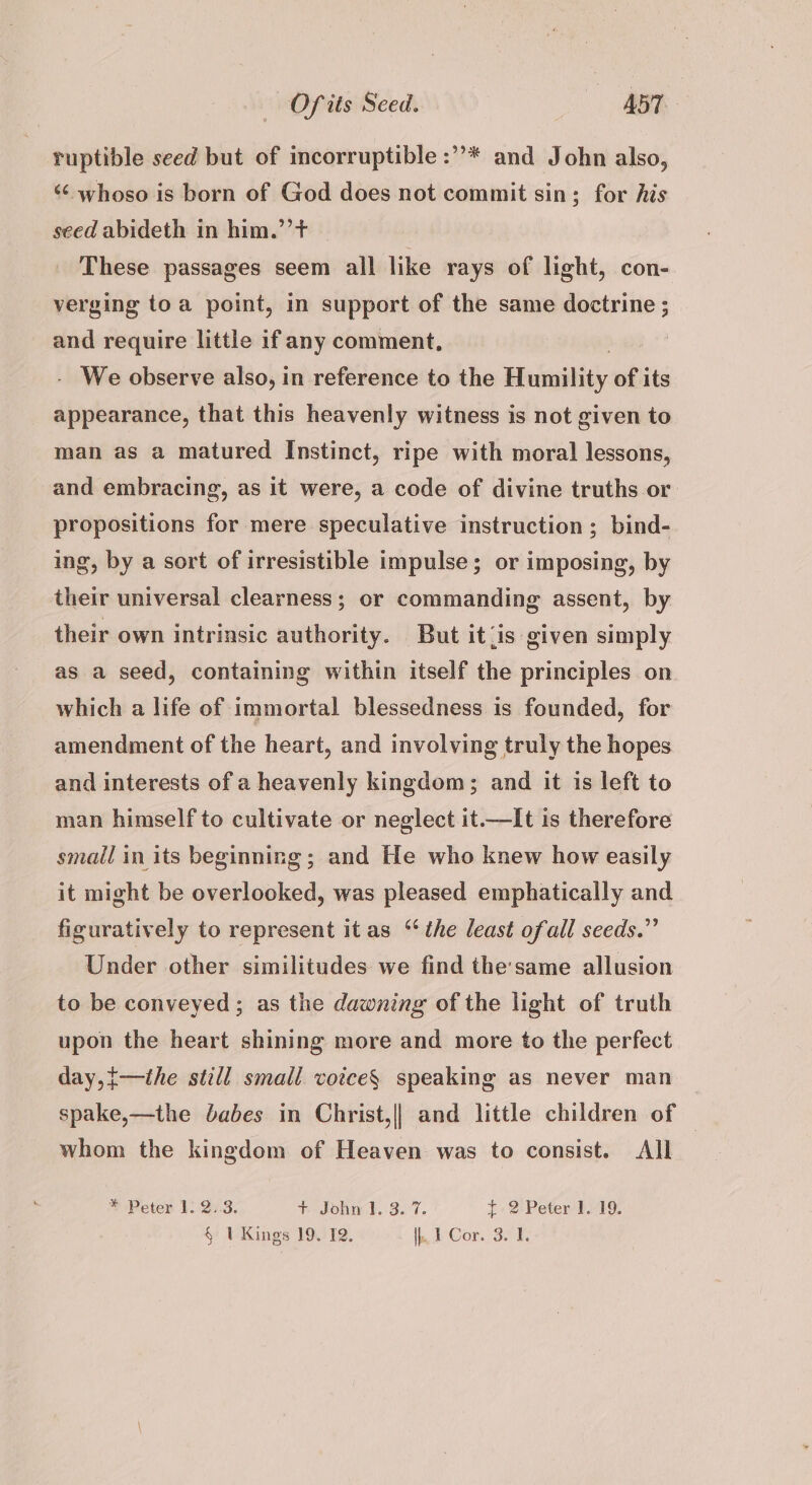ruptible seed but of incorruptible :”’* and John also, ‘¢ whoso is born of God does not commit sin; for his seed abideth in him.’’t These passages seem all like rays of light, con- verging toa point, in support of the same doctrine ; and require little if any comment, - We observe also, in reference to the Seeadbiti: of its appearance, that this heavenly witness is not given to man as a matured Instinct, ripe with moral lessons, and embracing, as it were, a code of divine truths or propositions for mere speculative instruction; bind- ing, by a sort of irresistible impulse; or imposing, by their universal clearness; or commanding assent, by their own intrinsic authority. But it<is given simply as a seed, containing within itself the principles on which a life of immortal blessedness is founded, for amendment of the heart, and involving truly the hopes and interests of a heavenly kingdom; and it is left to man himself to cultivate or neglect it.—It is therefore small in its beginning; and He who knew how easily it might be overlooked, was pleased emphatically and figuratively to represent it as ‘the least ofall seeds.” Under other similitudes we find the:same allusion to be conveyed; as the dawning of the light of truth upon the heart shining more and more to the perfect day,{—the still small votce§ speaking as never man spake,—the babes in Christ,|| and little children of — whom the kingdom of Heaven was to consist. All * Peter 1. 2..3. hrsohnek, 3.7. {2 Peter 1. 19.