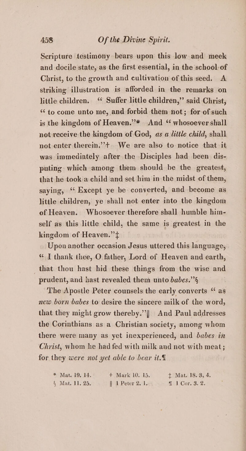 Scripture testimony bears upon this low and meek and docile state, as the first essential, in the school-of Christ, to the growth and cultivation of this seed. A striking illustration is afforded in the remarks on little children. ‘* Suffer little children,”’ said Christ, “¢ to come unto me, and forbid them not; for of such is the kingdom of Heaven.”* And ‘* whosoever shall not receive the kingdom of God, as a litile child, shall not enter therein.’’+ We are also to notice that it was immediately after the Disciples had been dis- puting which among them should be the greatest, that he took:a child and set him in the midst of them, saying, ‘* Except ye be converted, and become as little children, ye shall not enter into the kingdom of Heaven. Whosoever therefore shall humble him- self as this little child, the same is greatest in the kingdom of Heaven.” ft Upon another occasion Jesus uttered this language, “ I thank thee, O father, Lord of Heaven and earth, that thou hast hid these things from the wise and prudent, and hast revealed them unto babes.’’§ The Apostle Peter counsels the early converts “ as new born babes to desire the sincere milk of the word, that they might grow thereby.’’|| And Paul addresses the Corinthians as a Christian society, among whom there were many as yet inexperienced, and babes in Christ, whom he had fed with milk and not with meat; for they were noi yet able to bear it. * Mat. 19, 1A. | + Mark 10. 15. t Mat. 18. 3, 4.
