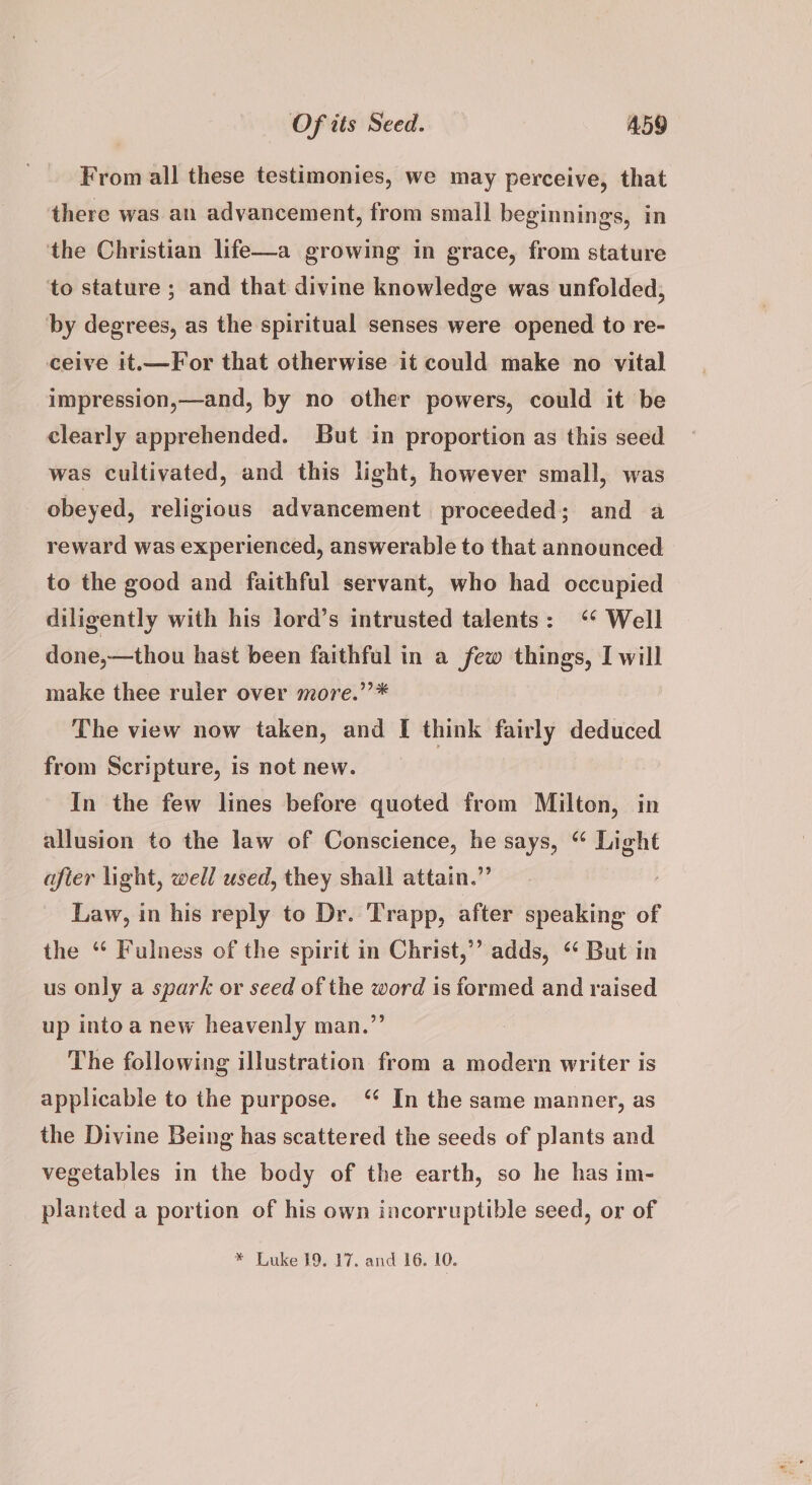 From all these testimonies, we may perceive, that there was an advancement, from small beginnings, in the Christian life—a growing in grace, from stature to stature ; and that divine knowledge was unfolded, by degrees, as the spiritual senses were opened to re- ceive it.—For that otherwise it could make no vital impression,—and, by no other powers, could it be clearly apprehended. But in proportion as this seed was cultivated, and this light, however small, was obeyed, religious advancement proceeded; and a reward was experienced, answerable to that announced to the good and faithful servant, who had occupied diligently with his lord’s intrusted talents: ‘* Well done,—thou hast been faithful in a few things, I will make thee ruler over more.’”’* The view now taken, and [ think fairly ces from Scripture, is not new. In the few lines before quoted from Milton, in allusion to the law of Conscience, si says, “ Light after light, well used, they shall attain.’ Law, in his reply to Dr. Trapp, after speaking of the “ Fulness of the spirit in Christ,” adds, “ But in us only a spark or seed of the word is formed and raised up into a new heavenly man.” The following illustration from a modern writer is applicable to the purpose. ‘ In the same manner, as the Divine Being has scattered the seeds of plants and vegetables in the body of the earth, so he has im- planted a portion of his own incorruptible seed, or of * Luke 19. 17. and 16. 10.
