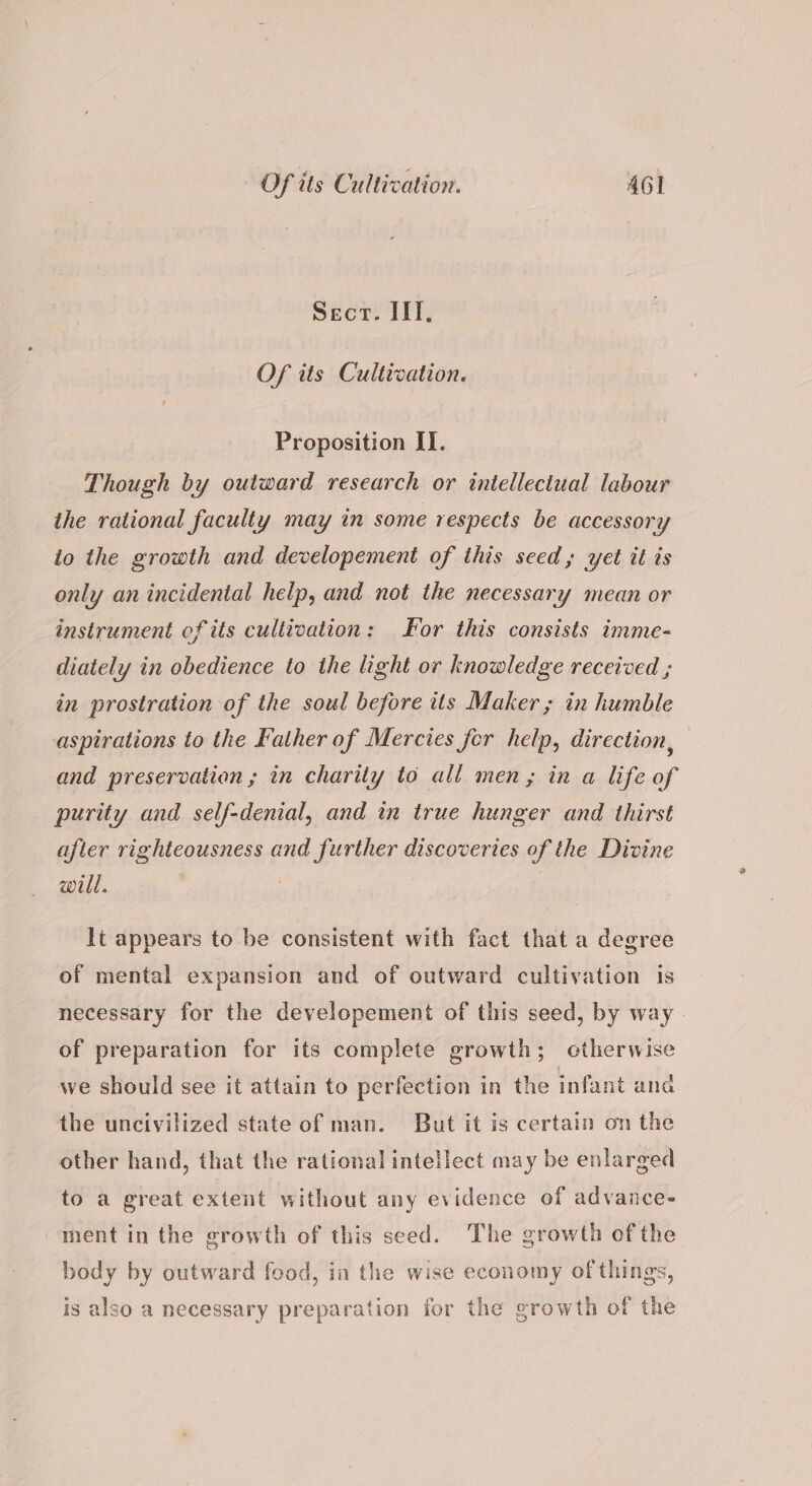 Sect. ITI, Of its Cultivation. Proposition IT. Though by outward research or intellectual labour the rational faculty may in some respects be accessory io the growth and developement of this seed, yet it is only an incidental help, and not the necessary mean or instrument of its cultivation: or this consists imme- diately in obedience to the light or knowledge received ; in prostration of the soul before its Maker ; in humble aspirations to the Father of Mercies fer help, direction, and preservation ; in charity to all men, in a life of purity and self-denial, and in true hunger and thirst after righteousness and further discoveries of the Divine will. | lt appears to be consistent with fact that a degree of mental expansion and of outward cultivation is necessary for the developement of this seed, by way of preparation for its complete growth; otherwise we should see it attain to perfection in the infant and the uncivilized state of man. But it is certain on the other hand, that the rational intellect may be enlarged to a great extent without any evidence of advance- ment in the growth of this seed. The growth of the body by outward food, in the wise economy of things, is also a necessary preparation for the growth of the